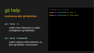 git help 
Auslistung aller git Befehlen 
git help ­a 
Liefert eine Übersicht zu allen 
verfügbaren git Befehlen 
git help <command> 
Liefert weitere Informationen zu 
dem git Befehl <command> 
Willkommen zum Git tutorial 
bob@host:~/project$ git help ­a 
bob@host:~/project$ git help merge 
 