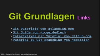 Git Grundlagen Links 
● Git Tutorials von atlassian.com 
● Git Guide von <rogerdudler> 
● Interaktives Git Tutorial von github.com 
● Tutorial zu Git Branching von <pcottle> 
©2014 Benjamin Schürmann, edu-git@schuermann.cc 
