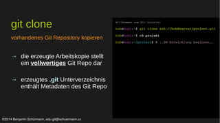 git clone 
vorhandenes Git Repository kopieren 
→ die erzeugte Arbeitskopie stellt 
ein vollwertiges Git Repo dar 
→ erzeugtes .git Unterverzeichnis 
enthält Metadaten des Git Repo 
Willkommen zum Git tutorial 
bob@host:~$ git clone ssh://bob@server/project.git 
bob@host:~$ cd projekt 
bob@host:~/project$ # ..SW­Entwicklung 
beginnen.. 
©2014 Benjamin Schürmann, edu-git@schuermann.cc 
 