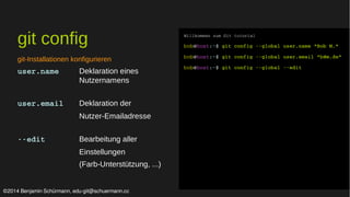 git config 
git-Installationen konfigurieren 
user.name Deklaration eines 
Nutzernamens 
user.email Deklaration der 
Nutzer-Emailadresse 
­­edit 
Bearbeitung aller 
Einstellungen 
(Farb-Unterstützung, ...) 
Willkommen zum Git tutorial 
bob@host:~$ git config ­­global 
user.name "Bob M." 
bob@host:~$ git config ­­global 
user.email "b@m.de" 
bob@host:~$ git config ­­global 
­­edit 
©2014 Benjamin Schürmann, edu-git@schuermann.cc 
 