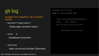 git log 
anzeigen der Snapshots, die commited 
wurden 
­­author="< 
pattern>" 
Änderungen einzelner Nutzer 
­­stat, 
-p 
Detailliertere Ansichten 
­­oneline 
Jeder commit als Einzeiler (Übersicht) 
Willkommen zum Git tutorial 
bob@host:~/project$ git log 
commit 3157ee3718e180a9476bf2e5cab8e3f1e 
Author: Bob M. <b@m.de> 
Date: Tue Jan 8 12:57:51 2013 +0100 
hinzufügen der Funktion sha1() 
©2014 Benjamin Schürmann, edu-git@schuermann.cc 
 