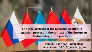 The legal aspects of the Eurasian economic
integration process in the context of the European
Union integration practice
Student: Tsovinar Hayrapetyan
Supervisor: C.L.S. Arman Sargsyan
 