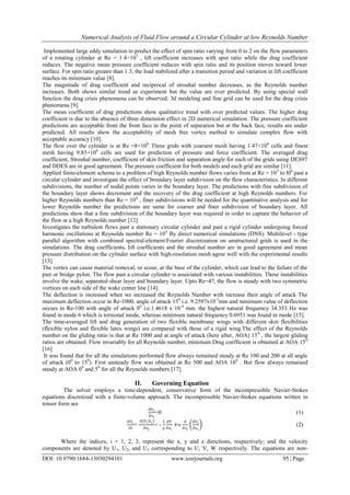 Numerical Analysis of Fluid Flow around a Circular Cylinder at low Reynolds Number
DOI: 10.9790/1684-13030294101 www.iosrjournals.org 95 | Page
Implemented large eddy simulation to predict the effect of spin ratio varying from 0 to 2 on the flow parameters
of a rotating cylinder at Re = 1.4×105
, lift coefficient increases with spin ratio while the drag coefficient
reduces. The negative mean pressure coefficient reduces with spin ratio and its position moves toward lower
surface. For spin ratio greater than 1.3, the load stabilized after a transition period and variation in lift coefficient
reaches its minimum value [8].
The magnitude of drag coefficient and reciprocal of strouhal number decreases, as the Reynolds number
increases. Both shows similar trend as experiment but the value are over predicted. By using special wall
function the drag crisis phenomena can be observed. 3d modeling and fine grid can be used for the drag crisis
phenomena [9].
The mean coefficient of drag predictions show qualitative trend with over predicted values. The higher drag
coefficient is due to the absence of three dimension effect in 2D numerical simulation. The pressure coefficient
predictions are acceptable from the front face to the point of separation but at the back face, results are under
predicted. All results show the acceptability of mesh free vortex method to simulate complex flow with
acceptable accuracy [10].
The flow over the cylinder is at Re =8×106.
Three grids with coarsest mesh having 1.47×106
cells and finest
mesh having 9.83×106
cells are used for prediction of pressure and force coefficient. The averaged drag
coefficient, Strouhal number, coefficient of skin friction and separation angle for each of the grids using DES97
and DDES are in good agreement. The pressure coefficient for both models and each grid are similar [11].
Applied finite-element scheme to a problem of high Reynolds number flows varies from at Re = 103
to l06
past a
circular cylinder and investigate the effect of boundary layer subdivision on the flow characteristics. In different
subdivisions, the number of nodal points varies in the boundary layer. The predictions with fine subdivision of
the boundary layer shows decrement and the recovery of the drag coefficient at high Reynolds numbers. For
higher Reynolds numbers than Re = 104
, finer subdivisions will be needed for the quantitative analysis and for
lower Reynolds number the predictions are same for coarser and finer subdivision of boundary layer. All
predictions show that a fine subdivision of the boundary layer was required in order to capture the behavior of
the flow at a high Reynolds number [12]
Investigates the turbulent flows past a stationary circular cylinder and past a rigid cylinder undergoing forced
harmonic oscillations at Reynolds number Re = 104
By direct numerical simulations (DNS). Multilevel - type
parallel algorithm with combined spectral-element/Fourier discretization on unstructured grids is used in the
simulations. The drag coefficients, lift coefficients and the strouhal number are in good agreement and mean
pressure distribution on the cylinder surface with high-resolution mesh agree well with the experimental results
[13]
The vortex can cause material removal, or scour, at the base of the cylinder, which can lead to the failure of the
pier or bridge pylon. The flow past a circular cylinder is associated with various instabilities. These instabilities
involve the wake, separated shear layer and boundary layer. Upto Re=47, the flow is steady with two symmetric
vortices on each side of the wake center line [14].
The deflection is increased when we increased the Reynolds Number with increase their angle of attack The
maximum deflection occur in Re-1000, angle of attack 150
i.e. 9.2597x10-3
mm and minimum value of deflection
occurs in Re-100 with angle of attack 00
i.e.1.4618 x 10-4
mm. the highest natural frequency 34.353 Hz was
found in mode 6 which is torsional mode, whereas minimum natural frequency 0.6951 was found in mode [15].
The time-averaged lift and drag generation of two flexible membrane wings with different skin flexibilities
(flexible nylon and flexible latex wings) are compared with those of a rigid wing.The effect of the Reynolds
number on the gliding ratio is that at Re 1000 and at angle of attack (here after, AOA) 150
, the largest gliding
ratios are obtained. Flow invariably for all Reynolds number, minimum Drag coefficient is obtained at AOA 150
[16]
It was found that for all the simulations performed flow always remained steady at Re 100 and 200 at all angle
of attack (00
to 150
). First unsteady flow was obtained at Re 500 and AOA 100
. But flow always remained
steady at AOA 00
and 50
for all the Reynolds numbers [17].
II. Governing Equation
The solver employs a time-dependent, conservative form of the incompressible Navier-Stokes
equations discretized with a finite-volume approach. The incompressible Navier-Stokes equations written in
tensor form are
∂Ui
∂xi
=0 (1)
∂Ui
∂t
+
∂(UiUj)
∂xj
= -
1
ρ
∂P
∂xi
+υ
∂
∂xj
∂Ui
∂xj
(2)
Where the indices, i = 1, 2, 3, represent the x, y and z directions, respectively; and the velocity
components are denoted by U1, U2, and U3 corresponding to U, V, W respectively. The equations are non-
 