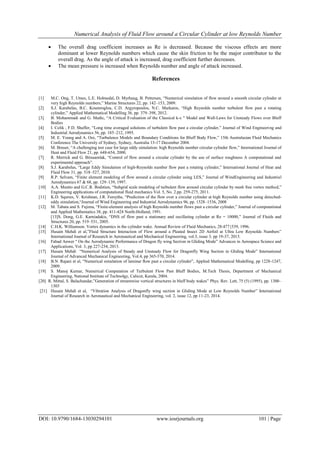 Numerical Analysis of Fluid Flow around a Circular Cylinder at low Reynolds Number
DOI: 10.9790/1684-13030294101 www.iosrjournals.org 101 | Page
 The overall drag coefficient increases as Re is decreased. Because the viscous effects are more
dominant at lower Reynolds numbers which cause the skin friction to be the major contributor to the
overall drag. As the angle of attack is increased, drag coefficient further decreases.
 The mean pressure is increased when Reynolds number and angle of attack increased.
References
[1] M.C. Ong, T. Utnes, L.E. Holmedal, D. Myrhaug, B. Pettersen, “Numerical simulation of flow around a smooth circular cylinder at
very high Reynolds numbers,” Marine Structures 22, pp. 142–153, 2009.
[2] S.J. Karabelas, B.C. Koumroglou, C.D. Argyropoulos, N.C. Markatos, “High Reynolds number turbulent flow past a rotating
cylinder,” Applied Mathematical Modelling 36, pp. 379–398, 2012.
[3] B. Mohammadi and G. Medic, “A Critical Evaluation of the Classical k-ε " Model and Wall-Laws for Unsteady Flows over Bluff
Bodies
[4] I. Celik , F.D. Shaffer, “Long time averaged solutions of turbulent flow past a circular cylinder,” Journal of Wind Engineering and
Industrial Aerodynamics 56, pp. 185–212, 1995.
[5] M. E. Young and A. Ooi, “Turbulence Models and Boundary Conditions for Bluff Body Flow,” 15th Australasian Fluid Mechanics
Conference The University of Sydney, Sydney, Australia 13-17 December 2004.
[6] M. Breuer, “A challenging test case for large eddy simulation: high Reynolds number circular cylinder flow,” International Journal of
Heat and Fluid Flow 21, pp. 648-654, 2000.
[7] R. Merrick and G. Bitsuamlak, “Control of flow around a circular cylinder by the use of surface roughness A computational and
experimental approach”.
[8] S.J. Karabelas, “Large Eddy Simulation of high-Reynolds number flow past a rotating cylinder,” International Journal of Heat and
Fluid Flow 31, pp. 518–527, 2010.
[9] R.P. Selvam, “Finite element modeling of flow around a circular cylinder using LES,” Journal of WindEngineering and Industrial
Aerodynamics 67 & 68, pp. 129–139, 1997.
[10] A.A. Mustto and G.C.R. Bodstien, “Subgrid scale modeling of turbulent flow around circular cylinder by mesh free vortex method,”
Engineering applications of computational fluid mechanics Vol. 5, No. 2.pp. 259-275, 2011.
[11] K.D. Squires, V. Krishnan, J.R. Forsythe, “Prediction of the flow over a circular cylinder at high Reynolds number using detached-
eddy simulation,“Journal of Wind Engineering and Industrial Aerodynamics 96, pp. 1528–1536, 2008
[12] M. Tabata and S. Fujima, “Finite-element analysis of high Reynolds number flows past a circular cylinder,” Journal of computational
and Applied Mathematics 38, pp. 411-424 North-Holland, 1991.
[13]S. Dong, G.E. Karniadakis, “DNS of flow past a stationary and oscillating cylinder at Re = 10000,” Journal of Fluids and
Structures 20, pp. 519–531, 2005.
[14] C.H.K. Williamson. Vortex dynamics in the cylinder wake. Annual Review of Fluid Mechanics, 28:477{539, 1996.
[15] Husain Mehdi et al,”Fluid Structure Interaction of Flow around a Pleated Insect 2D Airfoil at Ultra Low Reynolds Numbers”
International Journal of Research in Aeronautical and Mechanical Engineering, vol.3, issue 3, pp 19-37, 2015.
[16] Fahad Anwer “ On the Aerodynamic Performance of Dragon fly wing Section in Gliding Mode” Advances in Aerospace Science and
Applications, Vol. 3, pp 227-234, 2013.
[17] Husain Mehdi “Numerical Analysis of Steady and Unsteady Flow for Dragonfly Wing Section in Gliding Mode” International
Journal of Advanced Mechanical Engineering, Vol.4, pp 365-370, 2014.
[18] B.N. Rajani et al, “Numerical simulation of laminar ﬂow past a circular cylinder”, Applied Mathematical Modelling, pp 1228-1247,
2009.
[19] S. Manoj Kumar, Numerical Computation of Turbulent Flow Past Bluff Bodies, M.Tech Thesis, Department of Mechanical
Engineering, National Institute of Technolgy, Calicut, Kerala, 2004.
[20] R. Mittal, S. Balachandar,”Generation of streamwise vortical structures in bluff body wakes” Phys. Rev. Lett, 75 (5) (1995), pp. 1300–
1303
[21] Husain Mehdi et al, “Vibration Analysis of Dragonfly wing section in Gliding Mode at Low Reynolds Number” International
Journal of Research in Aeronautical and Mechanical Engineering, vol. 2, issue 12, pp 11-23, 2014.
 
