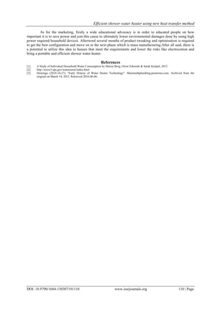 Efficient shower water heater using new heat transfer method
DOI: 10.9790/1684-130307101110 www.iosrjournals.org 110 | Page
As for the marketing, firstly a wide educational advocacy is in order to educated people on how
important it is to save power and join this cause to ultimately lower environmental damages done by using high
power required household devices. Afterword several months of product tweaking and optimization is required
to get the best configuration and move on to the next phase which is mass manufacturing.After all said, there is
a potential to utilize this idea to houses that meet the requirements and lower the risks like electrocution and
bring a portable and efficient shower water heater.
References
[1]. A Study of Individual Household Water Consumption by Maisie Borg, Orion Edwards & Sarah Kimpel, 2012
[2]. http://www3.epa.gov/watersense/index.html
[3]. Domingo (2010-10-27). "Early History of Water Heater Technology". Mammothplumbing.posterous.com. Archived from the
original on March 14, 2012. Retrieved 2016-06-06.
 
