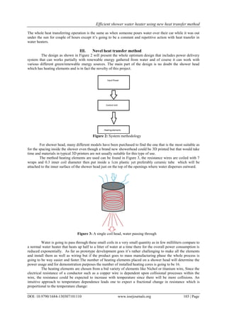 Efficient shower water heater using new heat transfer method
DOI: 10.9790/1684-130307101110 www.iosrjournals.org 103 | Page
The whole heat transferring operation is the same as when someone pours water over their car while it was out
under the sun for couple of hours except it’s going to be a constant and repetitive action with heat transfer in
water heaters.
III. Novel heat transfer method
The design as shown in Figure 2 will present the whole optimum design that includes power delivery
system that can works partially with renewable energy gathered from water and of course it can work with
various different green/renewable energy sources. The main part of the design is no doubt the shower head
which has heating elements and is in fact the novelty of this project.
Figure 2: System methodology
For shower head, many different models have been purchased to find the one that is the most suitable as
for the spacing inside the shower even though a brand new showerhead could be 3D printed but that would take
time and materials in typical 3D printers are not usually suitable for this type of use.
The method heating elements are used can be found in Figure 3, the resistance wires are coiled with 7
wraps and 0.3 inner coil diameter then put inside a 1cm plastic yet preferably ceramic tube which will be
attached to the inner surface of the shower head just on the top of the openings where water disperses outward.
Figure 3: A single coil head, water passing through
Water is going to pass through these small coils in a very small quantity as in few milliliters compare to
a normal water heater that heats up half to a litter of water at a time there for the overall power consumption is
reduced exponentially. As far as prototype development goes it’s rather challenging to make all the elements
and install them as well as wiring but if the product goes to mass manufacturing phase the whole process is
going to be way easier and faster.The number of heating elements placed on a shower head will determine the
power usage and for demonstration purposes the number of installed heating cores is going to be 16.
The heating elements are chosen from a bid variety of elements like Nichol or titanium wire, Since the
electrical resistance of a conductor such as a copper wire is dependent upon collisional processes within the
wire, the resistance could be expected to increase with temperature since there will be more collisions. An
intuitive approach to temperature dependence leads one to expect a fractional change in resistance which is
proportional to the temperature change:
 