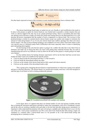 Efficient shower water heater using new heat transfer method
DOI: 10.9790/1684-130307101110 www.iosrjournals.org 104 | Page
On other hand, expressed in terms of the resistance at some standard temperature from a reference table:
The shower head design found today on market are not very friendly to such modification that needs to
be done in this project so option for shower head are very limited and to assemble a similar situation that can
work as a shower might be the only way to do a proper prototype testing. There is a possibility that more than
one opening can be fed from a single coil which also needs more testing and yet to be determined but if so it will
decrease the power consumption and the number of active component in a shower head. The overview of the
predicted design is similar to a normal electric shower heater except way smaller and compact to minimize the
amount of water being heated. It’s as if every few shower head water outflow openings have their own micro
electric heaters. The idea of micro heating anything is not completely new but it hasn’t been done before in this
very specific area so it definitely packs load of difficulties and issues especially when it comes to identifying
parts and putting them together.
For the housing of the coils the best option is going to be a rubber like tube that is less than 0.5cm in
diameters and made out of silicon but there are issues with getting these materials because they are used in
manufacturing and can be very difficult to come by there for the tube for this project is mostly going to be made
out of plastic.
For the method chosen for heating elements experiments will be ran but there had been several more
models but didn’t seem to be suitable for this specific project.
 Coils are placed inside the showerhead and there’s a tube around it.
 Coils are inside the showerhead without any tubes
 Coils are on the outside of the shower head and are fully coated with silicon material.
 Coils are on the outside of the showerhead inside a tube.
This is going to be a designing decision based on experimentations on which one is going to be optimal
and gives us the best efficiency. The shower-head is no normal and everyday used item; it has been designed to
suite the type of coil better as well as looking aesthetically pleasant.
Figure 3: A modelled showerhead with multiple coils installed
In the figure above it’s apparent that there are limited number of coils and opening available and that
due to limiting the maximum input power and help to reduce the consumption, each coil is considered a system
and all the coils are working in parallel with each other so for the final and after design power calculation it is
important to fully understand the potential with each coil and get a readable and solid data from to use it for the
rest of the coils. Each system is predicted to use 50w or less and it’ll be finalized after fully testing a single coil
simulated in a situation alike a shower-head since it’s not possible to do a full shower-head testing and
prototyping due to constrains on time.
 