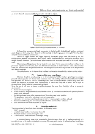 Efficient shower water heater using new heat transfer method
DOI: 10.9790/1684-130307101110 www.iosrjournals.org 105 | Page
As for how the coils are connected the figure below will help to explain.
Figure 4: Coil lead configuration method for each stack
In figure 4 the arrangement of leads is presented for the full model, the lead length has been minimized
due to the power that’s going throw the coils is relatively high for the low gauges even though it’ll not be of any
danger to humans under any circumstance.
The use of copper strand is that copper especially with higher gauges tends not to heat up and pass
current through with the least resistance. Even though it’s not the best conductive material but it’s cheap and is
suitable for such situations. The copper strand helps to transport the power and not to add to the overall load as
much.
The openings of the particular shower-head shown in figure 3 is the same as normal shower-head so the
pressure is expected to be the same, there few efficient shower-heads on market that save water is the form that
water gets minimized and the pressure increases and these products can make a good add-on to the presented
idea of reducing power.
The controllers are on the shower-head itself and can be easily adjusted with a rubber ring that rotates.
IV. Impacts of the new water heater
The first thought is usually going to be lower electricity bill but really it gets bigger as analysis
proceeds and enlarges, the new shower water heater can come with a totally different looks and features that has
been presented and discussed which is something at the hands of designer teams where as they tweak and
reshape the design yet it stays the same fundamentally so it’s not any easy task to predict how it might be
presented if the project had to go commercially available.
Never the less, it will leave an impact on different aspects that range from electricity bill up to saving the
environment:
• Lower power consumption
• Lower hazardous dangers therefore low death rate caused by casual household items and generally increase
safety levels in houses
• Portable easily and it can affect transportation of the products and easier handling
• Weights lighter which helps with lower costs on transportation
• Alternative power sources can be used since overall power consumption has been reduced
• Environmental friendly, less power required therefore less resources have to be used
• Easy installation so it can be accessible by anyone
V. Discussion and results
The testing proved to be difficult since there were the following issues:
• Coil’s too small
• Available materials have low thermal threshold
• Unable to produce ceramic housing for coils
• Adhesives used where unreliable for multiple testing
As mentioned above, some of the issues during the testing were about lack of reachable materials so it
proved to be one of the hardest obstacles to overcome. The materials is crucial for a functional and long-lasting
 