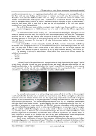 Efficient shower water heater using new heat transfer method
DOI: 10.9790/1684-130307101110 www.iosrjournals.org 106 | Page
model is ceramic, ceramic has a very high temperature threshold and it can be used as the housing of the coils so
that there isn’t any water leakage and temperature is contained and won’t raise the temperature of the
showerhead itself and as for PPM value of the water it is 120mg/L and all the tests where done with the water
from the source therefor the PPM stays the same. Another issue is to work with the coils since they are very
small (0.2mm approximately) and can be fragile if not handled properly until they are glues in place and have a
protective shell around them to keep them in place and the moving platform in this case water spreader
introduced more issues than anticipated.
Due to all the discussed issues with the prototype it made it harder to use the same model over and over
again for varies testing purposes so 4 different model had to be made to fully test the different angels of the
project.
The main adhesive that was used is epoxy and a very small amount of super glue. Super glue was used
initially to hold the coil in one place which right on top of the water exit opening, the super glue’s only purpose
is to hold the coil in place and then the outer portion of the coil will be covered with epoxy for a more
permanent approach. As the coil heats up epoxy won’t be able to last long which introduces a new issue whereas
water will drop its temperature few times and it will make the temperature readings from water temperature
sensor less accurate.
Coils are made from a resistive wire called Kanthal A-1. As the properties mentioned in methodology
the wire has some good properties that can be used with minimal margin of error and how predictable it is under
load. The gauge used is 28AWG and it’s slim enough to make small coils and has the right resistance that
doesn’t require much power to increase the temperature as well as being responsive whereas it quickly heats up.
The resistance of each coil is approximately 1ohms and the three were several different wattages that
coils have been tested on:
• 20watts
• 40watts
• 50watts
The first wave of experimentational coils were made with the same diameters because it didn’t need to
get any bigger otherwise it would use more unpractical power and simply take more place and the coil was
placed in a plastic tube so that it could be isolated but it wasn’t very efficient whereas the covering material
wasn’t in contact with the coil and water would just circulate more. It is very important to have a very well
isolated coil so after testing it became apparent that the model had to be tweaked.
Figure 5: Coil placement Figure 6: Coil housed by a plastic tube
The optimal solution would be to not have long leads coming off of the coil but in this prototype it
wasn’t simply feasible due to the lack of materials and components in hand. A thin copper plate is sufficient to
secure the connection between resistive wire and the higher gauge copper that is connected to the power
regulator so the resistance reading in this prototype aren’t what they should be therefore some more power is
required to reach the same heat. Coils were wrapped around a niddle of the size of a showerhead opening radius
that is less than 0.5mm. In total there are 7 wraps of Kanthal, the wraps are all connected so that there won’t be
any spikes of temperature in certain areas of the coil. The fully connected coils make a unified resistive piece.
The purpose behind using wrapping wire is to make any sort of heating core in any shape or form.Among the
different methods available for testing the coils set on the outside of the showerhead showed the best results.
The coil that is placed on the inside will have several disadvantages that makes it not-functional because water
pressure is high inside the shower head and that makes water circulate at any chance it gets it means there’ll be
water circulating in the coils as well therefore there won’t be any water passing through without disruption and
fresher and cooler water manages to move in to the coil and push a little of warmed water out.
If coils have a good housing it improves the temperature stability and stops the possible water leakage
from side and guarantees a steady stream of water. With silicon housing coils won’t emit the heat outward and
the heat is concentrated to the open area inside and it will improve the heating process. Another plus when we
 