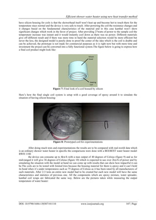 Efficient shower water heater using new heat transfer method
DOI: 10.9790/1684-130307101110 www.iosrjournals.org 107 | Page
have silicon housing for coils is that the showerhead itself won’t heat up and become hot to touch there for the
temperature stays normal and the device is very safe to touch. After powering the coil the resistance changes and
it changes based on the fundamental characteristics of the material and in this case kanthal won’t show
significant changes which work in the favor of project. After providing 27watts of power to the sample coil the
temperature increase was instant and it would instantly cool down as there was no power. Different materials
give off different result and if there was more time in hand the material selection would be more efficient but
never the less, the designed model is purely done to proof the center of the idea which is the coil is doable and
can be achieved, the prototype is not made for commercial purposes as it is right now but with more time and
investment the project can be converted into a fully functional system.The figure below is going to express how
a final coil product might look like:
Figure 7: Final look of a coil housed by silicon
Here’s how the final single coil system is setup with a good coverage of epoxy around it to simulate the
situation of having silicon housing:
Figure 8: Prototyped coil for experimentations
After doing much tests and experimentations the results are to be compared with real-world data which
is an ordinary shower water heater in specific the comparisons were done with a BEEBEST water heater model
BWH 118E
the device can consume up to 4kw/h with a max output of 40 degrees of Celsius (figure 9) and as for
mid-ranged it will give 36 degrees of Celsius (figure 10) which is expected to use over 2kw/h of power and by
simulating the situation with the model at hand we can come up with results that can show how impactful it can
be.The coils are to be tested with limited tries because the housing material for them is epoxy and it can’t hold
its bond when it’s under temperatures such as 75 degrees of Celsius as it has been rated by all manufacturers of
such materials. After 2-3 tests an entire new model had to be created but each new model will have the same
characteristics and statistics of previous one. All the components which are epoxy mixture, water spreader,
kanthal coil wraps are fabricated the same way. Below are the pictures taken while measuring the output
temperature of water heater:
 