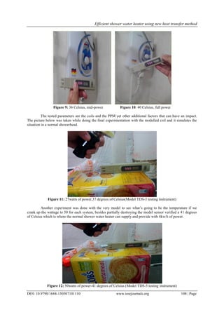 Efficient shower water heater using new heat transfer method
DOI: 10.9790/1684-130307101110 www.iosrjournals.org 108 | Page
Figure 9: 36 Celsius, mid-power Figure 10: 40 Celsius, full power
The tested parameters are the coils and the PPM yet other additional factors that can have an impact.
The picture below was taken while doing the final experimentation with the modelled coil and it simulates the
situation in a normal showerhead.
Figure 11: 27watts of power,37 degrees of Celsius(Model TDS-3 testing instrument)
Another experiment was done with the very model to see what’s going to be the temperature if we
crank up the wattage to 50 for each system, besides partially destroying the model sensor verified a 41 degrees
of Celsius which is where the normal shower water heater can supply and provide with 4kw/h of power.
Figure 12: 50watts of power-41 degrees of Celsius (Model TDS-3 testing instrument)
 