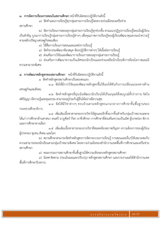 ก า ร บ ริ ห า ร ง า น วิ ช า ก า ร หน้า 11
3. การจัดการเรียนการสอนในสถานศึกษา หน้าที่รับผิดชอบปฏิบัติงานดังนี้
1) จัดทาแผนการเรียนรู้ทุกกลุ่มสาระการเรียนรู้โดยความร่วมมือของเครือข่าย
สถานศึกษา
2) จัดการเรียนการสอนทุกกลุ่มสาระการเรียนรู้ทุกช่วงชั้น ตามแนวปฏิรูปการเรียนรู้โดยเน้นผู้เรียน
เป็นสาคัญ บูรณาการเรียนรู้กลุ่มสาระการเรียนรู้ต่างๆ เพื่อคุณภาพการเรียนรู้ของผู้เรียนพัฒนาคุณธรรมนาความรู้
ตามหลักปรัชญาเศรษฐกิจพอเพียง
3) ใช้สื่อการเรียนการสอนและแหล่งการเรียนรู้
4) จัดกิจกรรมพัฒนาห้องสมุด ห้องปฏิบัติการต่างๆ ให้เอื้อต่อการเรียนรู้
5) ส่งเสริมการวิจัยและพัฒนาการเรียนการสอนทุกกลุ่มสาระการเรียนรู้
6) ส่งเสริมการพัฒนาความเป็นเลิศของนักเรียนและช่วยเหลือนักเรียนพิการด้อยโอกาสและมี
ความสามารถพิเศษ
4. การพัฒนาหลักสูตรของสถานศึกษา หน้าที่รับผิดชอบปฏิบัติงานดังนี้
1 จัดทาหลักสูตรสถานศึกษาเป็นของตนเอง
1.1 จัดให้มีการวิจัยและพัฒนาหลักสูตรขึ้นใช้เองให้ทันกับการเปลี่ยนแปลงทางด้าน
เศรษฐกิจและสังคม
1.2 จัดทาหลักสูตรที่มุ่งเน้นพัฒนานักเรียนให้เป็นมนุษย์ที่สมบูรณ์ทั้งร่างกาย จิตใจ
สติปัญญา มีความรู้และคุณธรรม สามารถอยู่ร่วมกับผู้อื่นได้อย่างมีความสุข
1.3 จัดให้มีวิชาต่างๆ ครบถ้วนตามหลักสูตรแกนกลางการศึกษาขั้นพื้นฐานของ
กระทรวงศึกษาธิการ
1.4 เพิ่มเติมเนื้อหาสาระของรายวิชาให้สูงและลึกซึ้งมากขึ้นสาหรับกลุ่มเป้าหมายเฉพาะ
ได้แก่ การศึกษาด้านศาสนา ดนตรี นาฏศิลป์ กีฬา อาชีวศึกษา การศึกษาที่ส่งเสริมความเป็นเลิศ ผู้บกพร่อง พิการ
และการศึกษาทางเลือก
1.5 เพิ่มเติมเนื้อหาสาระของรายวิชาที่สอดคล้องสภาพปัญหา ความต้องการของผู้เรียน
ผู้ปกครอง ชุมชน สังคม และโลก
2) สถานศึกษาสามารถจัดทาหลักสูตรการจัดกระบวนการเรียนรู้ การสอนและอื่นๆให้เหมาะสมกับ
ความสามารถของนักเรียนตามกลุ่มเป้าหมายพิเศษ โดยความร่วมมือของสานักงานเขตพื้นที่การศึกษาและเครือข่าย
สถานศึกษา
3) คณะกรรมการสถานศึกษาขั้นพื้นฐานให้ความเห็นชอบหลักสูตรสถานศึกษา
4) นิเทศ ติดตาม ประเมินผลและปรับปรุง หลักสูตรสถานศึกษา และรายงานผลให้สานักงานเขต
พื้นที่การศึกษารับทราบ
 