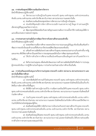 ก า ร บ ริ ห า ร ง า น วิ ช า ก า ร หน้า 15
12. การส่งเสริมชุมชนให้มีความเข้มแข็งทางวิชาการ
มีหน้าที่รับผิดชอบปฏิบัติงานดังนี้
1) จัดกระบวนการเรียนรู้ร่วมกับบุคคล ครอบครัว ชุมชน องค์กรชุมชน องค์กรปกครองส่วน
ท้องถิ่น เอกชน องค์กรเอกชน องค์กรวิชาชีพ สถาบัน ศาสนา สถานประกอบการและสถาบันอื่น
2) ส่งเสริมความเข้มแข็งของชุมชนโดยการจัดกระบวนการเรียนรู้ภายในชุมชน
3) ส่งเสริมให้ชุมชนมีการจัดการศึกษาอบรมมีการแสวงหาความรู้ ข้อมูล ข่าวสารและรู้จัก
เลือกสรรภูมิปัญญาและวิทยาการต่างๆ
4) พัฒนาชุมชนให้สอดคล้องกับสภาพปัญหาและความต้องการรวมทั้งหาวิธีการสนับสนุนให้มีการ
แลกเปลี่ยนประสบการณ์ระหว่างชุมชน
13. การประสานความร่วมมือในการพัฒนาวิชาการกับสถานศึกษาและองค์กรอื่น
มีหน้าที่รับผิดชอบปฏิบัติงานดังนี้
1) ระดมทรัพยากรเพื่อการศึกษา ตลอดจนวิทยากรภายนอกและภูมิปัญญาท้องถิ่นเพื่อเสริมสร้าง
พัฒนาการของนักเรียนทุกด้านรวมทั้งสืบสานจารีตประเพณีศิลปวัฒนธรรมของท้องถิ่น
2) เสริมสร้างความสัมพันธ์ระหว่างสถานศึกษากับชุมชน ตลอดจนประสานงานกับองค์กรทั้งภาครัฐ
และเอกชน เพื่อให้สถานศึกษาเป็นแหล่งวิทยาการของชุมชนและมีส่วนในการพัฒนาชุมชนและท้องถิ่น
3) ให้บริการด้านวิชาการที่สามารถเชื่อมโยงหรือแลกเปลี่ยนข้อมูลข่าวสารกับแหล่งวิชาการ
ในที่อื่นๆ
4) จัดกิจกรรมร่วมชุมชน เพื่อส่งเสริมวัฒนธรรมการสร้างความสัมพันธ์อันดีกับศิษย์เก่าการประชุม
ผู้ปกครองนักเรียน การปฏิบัติงานร่วมกับชุมชน การร่วมกิจกรรมกับสถานบันการศึกษาอื่นเป็นต้น
14. การส่งเสริมและสนับสนุนงานวิชาการแก่บุคคล ครอบครัว องค์กร หน่วยงาน สถานประกอบการ และ
สถาบันอื่นที่จัดการศึกษา
มีหน้าที่รับผิดชอบปฏิบัติงานดังนี้
1) ประชาสัมพันธ์สร้างความเข้าใจต่อบุคคล ครอบครัว ชุมชน องค์กรชุมชน องค์กรปกครองส่วน
ท้องถิ่น เอกชน องค์กรเอกชน องค์กรวิชาชีพ สถาบันศาสนา สถานประกอบการและสถาบันสังคมอื่นในเรื่องเกี่ยวกับ
สิทธิในการจัดการศึกษาขั้นพื้นฐาน
2) จัดให้มีการสร้างความรู้ความเข้าใจ การเพิ่มความพร้อมให้กับบุคคล ครอบครัว ชุมชน องค์กร
ชุมชน องค์กรปกครองส่วนท้องถิ่น เอกชน องค์กรวิชาชีพ สถาบันศาสนา สถานประกอบการและสถาบันสังคมอื่นที่
ร่วมจัดการศึกษา
3) ร่วมกับบุคคล ครอบครัว ชุมชน องค์กรชุมชน องค์กรปกครองส่วนท้องถิ่น เอกชน องค์กร-
เอกชน องค์วิชาชีพ สถาบันศาสนา สถานประกอบการและสถาบันสังคมอื่นร่วมกันจัดการศึกษาและใช้ทรัพยากร
ร่วมกันให้เกิดประโยชน์สูงสุดแก่ผู้เรียน
4) ส่งเสริมสนับสนุนให้มีการจัดกิจกรรมการเรียนร่วมกันระหว่างสถานศึกษากับบุคคล ครอบครัว
ชุมชน องค์กรชุมชน องค์กรปกครองส่วนท้องถิ่น เอกชน องค์กรเอกชน องค์กร-วิชาชีพ สถาบันศาสนา สถาน
ประกอบการณ์ และสถาบันสังคมอื่น
5) ส่งเสริมสนับสนุนให้บุคคล ครอบครัว ชุมชน องค์กรชุมชน องค์กรปกครองส่วนท้องถิ่น เอกชน
องค์กรเอกชน องค์กรวิชาชีพ สถาบันศาสนา สถานประกอบการณ์ และสถาบันสังคมอื่น ได้รับความช่วยเหลือ
ทางด้านวิชาการตามความเหมาะสมและจาเป็น
 