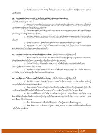 ก า ร บ ริ ห า ร ง า น วิ ช า ก า ร หน้า 16
6) ส่งเสริมและพัฒนาแหล่งเรียนรู้ ทั้งด้านคุณภาพและปริมาณเพื่อการเรียนรู้ตลอดชีวิต อย่างมี
ประสิทธิภาพ
15. การจัดทาระเบียบและแนวปฏิบัติเกี่ยวกับงานด้านวิชาการของสถานศึกษา
มีหน้าที่รับผิดชอบปฏิบัติงานดังนี้
1) ศึกษาและวิเคราะห์ระเบียบและแนวปฏิบัติเกี่ยวกับงานด้านวิชาการของสถานศึกษา เพื่อให้ผู้ที่
เกี่ยวข้องทุกรายรับรู้และถือปฏิบัติเป็นแนวเดียวกัน
2) จัดทาร่างระเบียบและแนวปฏิบัติเกี่ยวกับงานด้านวิชาการของสถานศึกษา เพื่อให้ผู้ที่เกี่ยวข้อง
ทุกฝ่ายรับรู้และถือปฏิบัติเป็นแนวเดียวกัน
3) ตรวจสอบร่างระเบียบและแนวปฏิบัติเกี่ยวกับงานด้านวิชาการของสถานศึกษาและแก้ไข
ปรับปรุง
4) นาระเบียบและแนวปฏิบัติเกี่ยวกับงานด้านวิชาการของสถานศึกษาไปสู่การปฏิบัติ
5) ตรวจสอบและประเมินผลการใช้ระเบียบและแนวปฏิบัติเกี่ยวกับงานด้านวิชาการของ
สถานศึกษาและนาไปแก้ไขปรับปรุงให้เหมาะสมต่อไป
16. การคัดเลือกหนังสือ แบบเรียนเพื่อใช้ในสถานศึกษา มีหน้าที่รับผิดชอบปฏิบัติงานดังนี้
1) ศึกษา วิเคราะห์ คัดเลือกหนังสือเรียนกลุ่มสาระการเรียนรู้ต่างๆ ที่มีคุณภาพสอดคล้องกลับ
หลักสูตรสถานศึกษาเพื่อเป็นหนังสือแบบเรียนเพื่อใช้ในการจัดการเรียนการสอน
2) จัดทาหนังสือเรียน หนังสือเสริมประสบการณ์ หนังสืออ่านประกอบ แบบฝึกหัด ใบงาน
ใบความรู้เพื่อใช้ประกอบการเรียนการสอน
3) ตรวจพิจารณาคุณภาพหนังสือเรียน หนังสือเสริมประสบการณ์ หนังสืออ่านประกอบ
แบบฝึกหัด ใบงาน ใบความรู้เพื่อใช้ประกอบการเรียนการสอน
17. การพัฒนาและใช้สื่อและเทคโนโลยีเพื่อการศึกษา มีหน้าที่รับผิดชอบปฏิบัติงานดังนี้
1) จัดให้มีการร่วมกันกาหนดนโยบาย วางแผนในเรื่องการจัดหาและพัฒนาสื่อการเรียนรู้
และเทคโนโลยีเพื่อการศึกษาของสถานศึกษา
2) พัฒนาบุคลากรในสถานศึกษาในเรื่องเกี่ยวกับการพัฒนาสื่อการเรียนรู้และเทคโนโลยี เพื่อ
การศึกษา พร้อมทั้งให้มีการจัดตั้งเครือข่ายทางวิชาการ ชมรมวิชาการเพื่อเป็นแหล่งเรียนรู้ของสถานศึกษา
3) พัฒนาและใช้สื่อและเทคโนโลยีทางการศึกษาโดยมุ่งเน้นการพัฒนาสื่อและเทคโนโลยีทางการ
ศึกษาที่ให้ข้อเท็จจริงเพื่อสร้างองค์ความรู้ใหม่ๆเกิดขึ้น โดยเฉพาะหาแหล่งสื่อที่เสริมการจัดการศึกษา ของ
สถานศึกษาให้มีประสิทธิภาพ
4) พัฒนาห้องสมุดของสถานศึกษาให้เป็นแหล่งการเรียนรู้ของสถานศึกษาและชุมชน
5) นิเทศ ติดตามและประเมินผลการปฏิบัติงานของบุคลากรในการจัดหา ผลิตใช้และพัฒนาสื่อและ
เทคโนโลยีทางการศึกษา
 