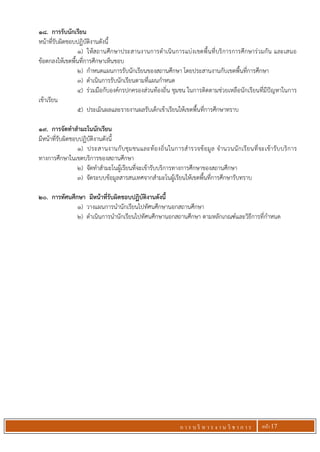 ก า ร บ ริ ห า ร ง า น วิ ช า ก า ร หน้า 17
18. การรับนักเรียน
หน้าที่รับผิดชอบปฏิบัติงานดังนี้
1) ให้สถานศึกษาประสานงานการดาเนินการแบ่งเขตพื้นที่บริการการศึกษาร่วมกัน และเสนอ
ข้อตกลงให้เขตพื้นที่การศึกษาเห็นชอบ
2) กาหนดแผนการรับนักเรียนของสถานศึกษา โดยประสานงานกับเขตพื้นที่การศึกษา
3) ดาเนินการรับนักเรียนตามที่แผนกาหนด
4) ร่วมมือกับองค์กรปกครองส่วนท้องถิ่น ชุมชน ในการติดตามช่วยเหลือนักเรียนที่มีปัญหาในการ
เข้าเรียน
5) ประเมินผลและรายงานผลรับเด็กเข้าเรียนให้เขตพื้นที่การศึกษาทราบ
19. การจัดทาสามะโนนักเรียน
มีหน้าที่รับผิดชอบปฏิบัติงานดังนี้
1) ประสานงานกับชุมชนและท้องถิ่นในการสารวจข้อมูล จานวนนักเรียนที่จะเข้ารับบริการ
ทางการศึกษาในเขตบริการของสถานศึกษา
2) จัดทาสามะโนผู้เรียนที่จะเข้ารับบริการทางการศึกษาของสถานศึกษา
3) จัดระบบข้อมูลสารสนเทศจากสามะโนผู้เรียนให้เขตพื้นที่การศึกษารับทราบ
20. การทัศนศึกษา มีหน้าที่รับผิดชอบปฏิบัติงานดังนี้
1) วางแผนการนานักเรียนไปทัศนศึกษานอกสถานศึกษา
2) ดาเนินการนานักเรียนไปทัศนศึกษานอกสถานศึกษา ตามหลักเกณฑ์และวิธีการที่กาหนด
 