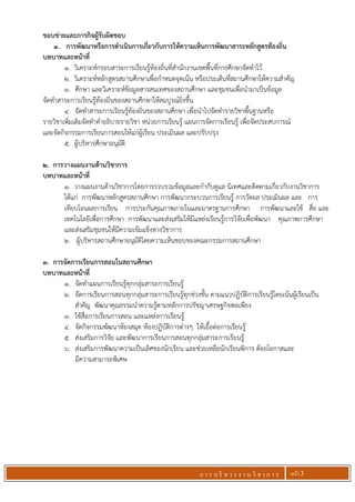 ก า ร บ ริ ห า ร ง า น วิ ช า ก า ร หน้า 3
ขอบข่ายและภารกิจผู้รับผิดชอบ
1. การพัฒนาหรือการดาเนินการเกี่ยวกับการให้ความเห็นการพัฒนาสาระหลักสูตรท้องถิ่น
บทบาทและหน้าที่
1. วิเคราะห์กรอบสาระการเรียนรู้ท้องถิ่นที่สานักงานเขตพื้นที่การศึกษาจัดทาไว้
2. วิเคราะห์หลักสูตรสถานศึกษาเพื่อกาหนดจุดเน้น หรือประเด็นที่สถานศึกษาให้ความสาคัญ
3. ศึกษา และวิเคราะห์ข้อมูลสารสนเทศของสถานศึกษา และชุมชนเพื่อนามาเป็นข้อมูล
จัดทาสาระการเรียนรู้ท้องถิ่นของสถานศึกษาให้สมบูรณ์ยิ่งขึ้น
4. จัดทาสาระการเรียนรู้ท้องถิ่นของสถานศึกษา เพื่อนาไปจัดทารายวิชาพื้นฐานหรือ
รายวิชาเพิ่มเติมจัดทาคาอธิบายรายวิชา หน่วยการเรียนรู้ แผนการจัดการเรียนรู้ เพื่อจัดประสบการณ์
และจัดกิจกรรมการเรียนการสอนให้แก่ผู้เรียน ประเมินผล และปรับปรุง
5. ผู้บริหารศึกษาอนุมัติ
2. การวางแผนงานด้านวิชาการ
บทบาทและหน้าที่
1. วางแผนงานด้านวิชาการโดยการรวบรวมข้อมูลและกากับดูแล นิเทศและติดตามเกี่ยวกับงานวิชาการ
ได้แก่ การพัฒนาหลักสูตรสถานศึกษา การพัฒนากระบวนการเรียนรู้ การวัดผล ประเมินผล และ การ
เทียบโอนผลการเรียน การประกันคุณภาพภายในและมาตรฐานการศึกษา การพัฒนาและใช้ สื่อ และ
เทคโนโลยีเพื่อการศึกษา การพัฒนาและส่งเสริมให้มีแหล่งเรียนรู้การวิจัยเพื่อพัฒนา คุณภาพการศึกษา
และส่งเสริมชุมชนให้มีความเข้มแข็งทางวิชาการ
2. ผู้บริหารสถานศึกษาอนุมัติโดยความเห็นชอบของคณะกรรมการสถานศึกษา
3. การจัดการเรียนการสอนในสถานศึกษา
บทบาทและหน้าที่
1. จัดทาแผนการเรียนรู้ทุกกลุ่มสาระการเรียนรู้
2. จัดการเรียนการสอนทุกกลุ่มสาระการเรียนรู้ทุกช่วงชั้น ตามแนวปฏิบัติการเรียนรู้โดยเน้นผู้เรียนเป็น
สาคัญ พัฒนาคุณธรรมนาความรู้ตามหลักการปรัชญาเศรษฐกิจพอเพียง
3. ใช้สื่อการเรียนการสอน และแหล่งการเรียนรู้
4. จัดกิจกรรมพัฒนาห้องสมุด ห้องปฏิบัติการต่างๆ ให้เอื้อต่อการเรียนรู้
5. ส่งเสริมการวิจัย และพัฒนาการเรียนการสอนทุกกลุ่มสาระการเรียนรู้
6. ส่งเสริมการพัฒนาความเป็นเลิศของนักเรียน และช่วยเหลือนักเรียนพิการ ด้อยโอกาสและ
มีความสามารถพิเศษ
 