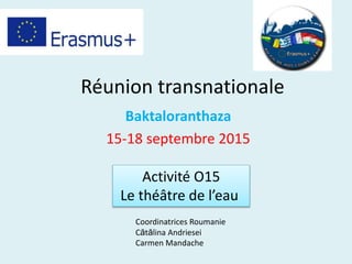 Réunion transnationale
Baktaloranthaza
15-18 septembre 2015
Activité O15
Le théâtre de l’eau
Coordinatrices Roumanie
Cătălina Andriesei
Carmen Mandache
 