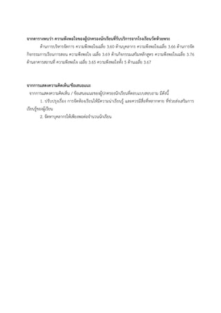 จากตารางพบว่า ความพึงพอใจของผู้ปกครองนักเรียนที่รับบริการจากโรงเรียนวัดห้วยพระ
ด้ำนกำรบริหำรจัดกำร ควำมพึงพอใจเฉลี่ย 3.60 ด้ำนบุคลำกร ควำมพึงพอใจเฉลี่ย 3.66 ด้ำนกำรจัด
กิจกรรมกำรเรียนกำรสอน ควำมพึงพอใจ เฉลี่ย 3.69 ด้ำนกิจกรรมเสริมหลักสูตร ควำมพึงพอใจเฉลี่ย 3.76
ด้ำนอำคำรสถำนที่ ควำมพึงพอใจ เฉลี่ย 3.65 ควำมพึงพอใจทั้ง 5 ด้ำนเฉลี่ย 3.67
จากการแสดงความคิดเห็น/ข้อเสนอแนะ
จำกกำรแสดงควำมคิดเห็น / ข้อเสนอแนะของผู้ปกครองนักเรียนที่ตอบแบบสอบถำม มีดังนี้
1. ปรับปรุงเรื่อง กำรจัดห้องเรียนให้มีควำมน่ำเรียนรู้ และควรมีสื่อที่หลำกหำย ที่ช่วยส่งเสริมกำร
เรียนรู้ของผู้เรียน
2. จัดหำบุคลำกรให้เพียงพอต่อจำนวนนักเรียน
 