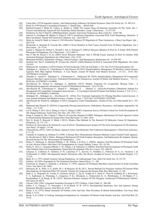 Tooth Agenesis; Aetiological Factors
DOI: 10.9790/0853-1601057585 www.iosrjournals.org 84 | Page
[26]. Cohen Mm. (1975)Congenital, Genetic, And Endocrinologic Influences On Dental Occlusion. Dent Clin North Am 19: 499-514.
[27]. Bixler D. (1997)Genetic Counseling In Dentistry. J. Dental Educ, ; 40:645-649.
[28]. Bailleul-Forestier I, Molla M, Verloes A, Berdal A. (2008) The Genetic Basis Of Inherited Anomalies Of The Teeth: Part 1:
Clinical And Molecular Aspects Of Non-Syndromic Dental Disorders. Europ. J Med Genet, ; 51:273-291
[29]. Pemberton Tj, Das P, Patel Pi. (2004)Hypodontia: Genetics And Future Perspectives. Braz J Oral Sci ;4:695-706.
[30]. Agarwal A, Gundappa M, Miglani S, Nagar R. (2013) Asyndromic Hypodontia Associated With Tooth Morphology Alteration: A
Rare Case Report. Journal Of Conservative Dentistry: Jcd. ;16(3):269-71.
[31]. Shinh As, Goyal D, Shaik Ja, Guram G. (2014)Familial Tendency Of Oligodontia In Three Generations: A Rare Case Report. Ijds ;
2(6):72-6.
[32]. Mostowska A, Biedziak B, Trzeciak Wh. (2006) A Novel Mutation In Pax9 Causes Familial Form Of Molar Oligodontia. Eur J
Hum Genet ; 14: 173-9.
[33]. Lammi L, Halonen K, Pirinen S, Thesleff I, Arte S, Nieminen P. (2003)A Missense Mutation In Pax9 In A Family With Distinct
Phenotype Of Oligodontia. Eur J Hum Genet. ;11(11):866-71.
[34]. Das P, Hai M, Elcock C Et Al. (2003) Novel Missense Mutations And A 288-Bp Exonic Insertion In Pax9 In Families With
Autosomal Dominant Hypodontia.Am J Med Genet ;118a: 35-42.
[35]. Dhanrajani Pj(2002). Hypodontia: Etiology, Clinical Features, And Management. Quintessence Int ;33:294-302.
[36]. Stockton Dw, Das P, Goldenberg M, D’souza Rn, Patel Pi. (2000) Mutation Of Pax9 Is Associated With Oligodontia. Nat Genet
;24:18-9
[37]. Muhamad Ah, Azzaldeen A (2012) Genetic Of Non-Syndromic Cleft Lip And Palate. 1:510. Doi:10.4172/Scientificreports.510
[38]. Abdulgani A.,. Kontoes N., Chlorokostas G.,Abu-Hussein M (2015).;Interdisciplinary Management Of Maxillary Lateral Incisors
Agenesis With Mini Implant Prostheses: A Case Report; Journal Of Dental And Medical Sciences ,14 (12) , 36-42 Doi:
10.9790/0853-141283642
[39]. Abusalih A. , Ismail H , Abdulgani A. , Chlorokostas G ., Abuhussein M .(2016); Interdisciplinary Management Of Congenitally
Agenesis Maxillary Lateral Incisors: Orthodontic/Prosthodontic Perspectives, Journal Of Dental And Medical Sciences , 15 ( 1) ,
90-99 Doi: 10.9790/0853-15189099
[40]. Abu-Hussein M., Watted N., Abdulgani A., Borbélyb. (2015); Modern Treatment For Congenitally Missing Teeth : A
Multidisciplinaryapproach; International Journal Of Maxillofacial Research, 1(2);179-190
[41]. Abu-Hussein M , Chlorokostas G , Watted N , Abdulgani A , Jabareen A, (2016),Pre-Prosthetic Orthodontic Implant For
Management Of Congenitally Unerupted Lateral Incisors – A Case Report Journal Of Dental And Medical Sciences 2 .Vol 15 (2 ) ,
99-104 Doi: 10.9790/0853-152899104.
[42]. Abdulgani M. , Abdulgani Az ., Abu-Hussein M . (2016); Two Treatment Approaches For Missing Maxillary Lateral Incisors: A
Case Journal Of Dental And Medical Sciences ,Volume 15, Issue 7 ,78-85 Doi: 10.9790/0853-150787885
[43]. Abu-Hussein M, Watted N, Abdulgani A (2015) Autogenous Tooth Transplantation - Reality Or Not. Int J Dent Health Sci 2: 722-
730
[44]. Muhamad Abu-Hussein Et Al(2016), Congenitally Missing Lateral Incisors; Orthodontic, Restorative, And Implant Approaches. Int
J Dent , 2:2, 71-84
[45]. Lin D, Huang Y, He F, Gu S, Zhang G, Chen Y, Zhang Y (2007). Expression Survey Of Genes Critical For Tooth Development In
The Human Embryonic Tooth Germ. Dev Dyn. 236: 1307–1312
[46]. Wang Y, Groppe Jc, Wu J, Ogawa T, Mues G, D’souza Rn, Kapadia H (2009). Pathogenic Mechanisms Of Tooth Agenesis Linked
To Paired Domain Mutations In Human Pax9. Hum Mol Genet. 15: 2863–2874.
[47]. Šerý O, Krejčí P, Bonczek O, Míšek I (2013). Modern Dna Methods In The Research Of Molecular Causes Of Hypodontia.
Ortodoncie. 22: 173–178.
[48]. Peterkova R, Hovorakova M, Peterka M, Lesot H (2014). Threedimensional Analysis Of The Early Development Of The Dentition.
Aust Dent J. 59 Suppl 1: 55–80.
[49]. Chinsembu Kc (2012). Teeth Are Bones: Signature Genes And Molecules That Underwrite Odontogenesis. J Med Genet Genomics.
4: 13–24
[50]. Vastardis H, Seidman Jg, Seidman Ce (1998). A Human Msx1 Homeodomain Missense Mutation Causes Familial Tooth Agenesis.
In: Davidovitch Z, Mah J, Editors. Biological Mechanisms Of Tooth Eruption, Resorption, And Replacement By Implants. Boston:
Harvard Society For The Advancement Of Orthodontics; . 23-9
[51]. Holtta, P., Alaluusua, S., Saarinen-Pihkala, U. M., Peltola, J. & Hovi, L. (2005a). Agenesis And Microdontia Of Permanent Teeth
As Late Adverse Effects After Stem Cell Transplantation In Young Children. Cancer, 103, 181-90.
[52]. Holtta, P., Hovi, L., Saarinen-Pihkala, U. M., Peltola, J. & Alaluusua, S. (2005b). Disturbed Root Development Of Permanent Teeth
After Pediatric Stem Cell Transplantation. Dental Root Development After Sct. Cancer, 103, 1484-93.
[53]. Laluusua, S., Calderara, P., Gerthoux, P. M., Lukinmaa, P. L., Kovero, O., Needham, L., Patterson, D. G., Jr., Tuomisto, J. &
54.Mocarelli, P. (2004). Developmental Dental Aberrations After The Dioxin Accident In Seveso. Environ Health Perspect, 112,
1313-8.
[54]. Bailit, H. L.( 1975). Dental Variation Among Populations. An Anthropologic View. Dent Clin North Am, 19, 125-39.
[55]. Grahnen , H.(1956). Hypodontia In The Permanent Dentition. Odontol Revy, 7,1–100
[56]. Townsend, G., Rogers, J., Richards, L. & Brown, T.{ 1995). Agenesis Of Permanent Maxillary Lateral Incisors In South Australian
Twins. Aust Dent J, 40, 18692
[57]. Simonson, M. A., Wills, A. G., Keller, M. C. & Mcqueen, M. B.( 2011}. Recent Methods For Polygenic Analysis Of Genome-Wide
Data Implicate An Important Effect Of Common Variants On Cardiovascular Disease Risk. Bmc Med Genet, 12, 146.
[58]. Stahl, E. A., Wegmann, D., Trynka, G., Gutierrez-Achury, J., Do, R., Voight, B. F., Kraft, P., Chen, R., Kallberg, H. J., Kurreeman,
F. A., Kathiresan, S., Wijmenga, C., Gregersen, P. K., Alfredsson, L., Siminovitch, K. A., Worthington, J., De Bakker, P. I.,
Raychaudhuri, S. & Plenge, R. M.{ 2012}. Bayesian Inference Analyses Of The Polygenic Architecture Of Rheumatoid Arthritis.
Nat Genet, 44, 483-9.
[59]. Clayton, J.M.( 1956). Congenital Anomalies Occuring In 3557 Children. J Dent Child, 23, 206-208.
[60]. Sofaer, J. A., Chung, C. S., Niswander, J. D. & Runck, D. W. (1971). Developmental Interaction, Size And Agenesis Among
Permanent Maxillary Incisors. Hum Biol, 43, 36-45
[61]. Brook, A. H. (1974). Dental Anomalies Of Number, Form And Size: Their Prevalence In British Schoolchildren. J Int Assoc Dent
Child, 5, 37-53.
[62]. Brook, A. H. (1984). A Unifying Aetiological Explanation For Anomalies Of Human Tooth Number And Size. Arch Oral Biol, 29,
373-8.
 