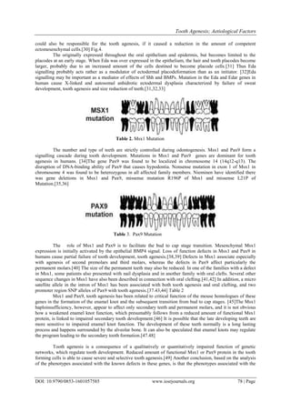 Tooth Agenesis; Aetiological Factors
DOI: 10.9790/0853-1601057585 www.iosrjournals.org 78 | Page
could also be responsible for the tooth agenesis, if it caused a reduction in the amount of competent
ectomesenchymal cells.[30] Fig.4.
The originally expressed throughout the oral epithelium and epidermis, but becomes limited to the
placodes at an early stage. When Eda was over expressed in the epithelium, the hair and tooth placodes become
larger, probably due to an increased amount of the cells destined to become placode cells.[31] Thus Eda
signalling probably acts rather as a modulator of ectodermal placodeformation than as an initiator. [32]Eda
signalling may be important as a mediator of effects of Shh and BMPs. Mutation in the Eda and Edar genes in
human cause X-linked and autosomal anhidrotic ectodermal dysplasia characterized by failure of sweat
development, tooth agenesis and size reduction of teeth.[31,32,33]
Table 2. Msx1 Mutation
The number and type of teeth are strictly controlled during odontogenesis. Msx1 and Pax9 form a
signalling cascade during tooth development. Mutations in Msx1 and Pax9 genes are dominant for tooth
agenesis in humans. [34]The gene Pax9 was found to be localized in chromosome 14 (14q12-q13). The
disruption of DNA-binding ability of Pax9 that causes hypodontia. Nonsense mutation in exon 1 of Msx1 in
chromosome 4 was found to be heterozygous in all affected family members. Nieminen have identified there
was gene deletions in Msx1 and Pax9, missense mutation R196P of Msx1 and missense L21P of
Mutation.[35,36]
Table 3. Pax9 Mutation
The role of Msx1 and Pax9 is to facilitate the bud to cap stage transition. Mesenchymal Msx1
expression is initially activated by the epithelial BMP4 signal. Loss of function defects in Msx1 and Pax9 in
humans cause partial failure of tooth development, tooth agenesis.[38,39] Defects in Msx1 associate especially
with agenesis of second premolars and third molars, whereas the defects in Pax9 affect particularly the
permanent molars.[40] The size of the permanent teeth may also be reduced. In one of the families with a defect
in Msx1, some patients also presented with nail dysplasia and in another family with oral clefts. Several other
sequence changes in Msx1 have also been described in connection with oral clefting.[41,42] In addition, a micro
satellite allele in the intron of Msx1 has been associated with both tooth agenesis and oral clefting, and two
promoter region SNP alleles of Pax9 with tooth agenesis.[37.43,44] Table 2
Msx1 and Pax9, tooth agenesis has been related to critical function of the mouse homologues of these
genes in the formation of the enamel knot and the subsequent transition from bud to cap stages. [45]The Msx1
haploinsufficiency, however, appear to affect only secondary teeth and permanent molars, and it is not obvious
how a weakened enamel knot function, which presumably follows from a reduced amount of functional Msx1
protein, is linked to impaired secondary tooth development.[46] It is possible that the late developing teeth are
more sensitive to impaired enamel knot function. The development of these teeth normally is a long lasting
process and happens surrounded by the alveolar bone. It can also be speculated that enamel knots may regulate
the program leading to the secondary tooth formation.[47.48]
Tooth agenesis is a consequence of a qualitatively or quantitatively impaired function of genetic
networks, which regulate tooth development. Reduced amount of functional Msx1 or Pax9 protein in the tooth
forming cells is able to cause severe and selective tooth agenesis.[49] Another conclusion, based on the analysis
of the phenotypes associated with the known defects in these genes, is that the phenotypes associated with the
 