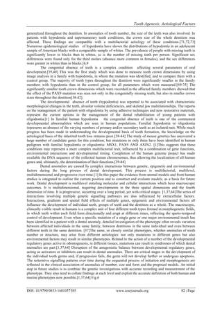 Tooth Agenesis; Aetiological Factors
DOI: 10.9790/0853-1601057585 www.iosrjournals.org 82 | Page
generalized throughout the dentition. In anomalies of tooth number, the size of the teeth was also involved. In
patients with hypodontia and supernumerary teeth conditions, the crown size of the whole dentition was
affected. These findings are compatible with a multifactorial aetiology of these conditions.[71,72,73]
Numerous epidemiological studies of hypodontia have shown the distributions of hypodontia in an adolescent
sample of American blacks with a comparable sample of whites. The prevalence of people with missing teeth is
significantly lower in blacks than in whites, as is the number of missing teeth per person. Significant sex
differences were found only for the third molars (absence more common in females), and the sex differences
were greater in whites than in blacks.[6,9
The congenital absence of teeth is a complex condition affecting several parameters of oral
development.[39,40] This was the first study which was done to measure tooth crown dimensions by using
image analysis in a family with hypodontia, in whom the mutation was identified, and to compare them with a
control group. The majority of tooth types throughout the dentition were significantly smaller in the family
members with hypodontia than in the control group, for all parameters which were measured.[69-75] The
significantly smaller tooth crown dimensions which were recorded in the affected family members showed that
the effect of the PAX9 mutation was seen not only in the congenitally missing teeth, but also in smaller crown
sizes throughout the dentition[38-42].
The developmental absence of teeth (hypodontia) was reported to be associated with characteristic
morphological changes in the teeth, alveolar volume deficiencies, and skeletal jaw malrelationships. The reports
on the management of the patient with oligodontia by using adhesive techniques and new restorative materials,
represent the current options in the management of the dental rehabilitation of young patients with
oligodontia.[1] In familial human hypodontia the congenital absence of teeth is one of the commonest
developmental abnormalities which are seen in human populations. Familial hypodontia or oligodontia
represents an absence of the varying numbers of primary and/or secondary teeth as an isolated trait. While much
progress has been made in understanding the developmental basis of tooth formation, the knowledge on the
aetiological basis of the inherited tooth loss remains poor.[38-44] The study of mouse genetics has uncovered a
large number of candidate genes for this condition, but mutations in only three have been identified in human
pedigrees with familial hypodontia or oligodontia: MSX1, PAX9 AND AXIN2. [1]This suggests that these
conditions may represent a more complex multifactorial trait, influenced by a combination of gene functions,
environmental interactions and developmental timing. Completion of the human genome project has made
available the DNA sequence of the collected human chromosomes, thus allowing the localization of all human
genes and, ultimately, the determination of their functions.[39-44]
Dental anomalies are caused by complex interactions between genetic, epigenetic and environmental
factors during the long process of dental development. This process is multifactorial, multilevel,
multidimensional and progressive over time.[1] In this paper the evidence from animal models and from human
studies is integrated to outline the current position and to construct and evaluate models, as a basis for future
work. Dental development is multilevel entailing molecular and cellular interactions which have macroscopic
outcomes. It is multidimensional, requiring developments in the three spatial dimensions and the fourth
dimension of time. It is progressive, occurring over a long period, yet with critical stages. [1,37,64]The series of
interactions involving multiple genetic signalling pathways are also influenced by extracellular factors.
Interactions, gradients and spatial field effects of multiple genes, epigenetic and environmental factors all
influence the development of individual teeth, groups of teeth and the dentition as a whole. The macroscopic,
clinically visible result in humans is a complex unit of four different tooth types formed in morphogenetic fields,
in which teeth within each field form directionally and erupt at different times, reflecting the spatio-temporal
control of development. Even when a specific mutation of a single gene or one major environmental insult has
been identified in a patient with a dental anomaly, detailed investigation of the phenotype often reveals variation
between affected individuals in the same family, between dentitions in the same individual and even between
different teeth in the same dentition. [37]The same, or closely similar phenotypes, whether anomalies of tooth
number or structure, may arise from different aetiologies: not only mutations in different genes but also
environmental factors may result in similar phenotypes. Related to the action of a number of the developmental
regulatory genes active in odontogenesis, in different tissues, mutations can result in syndromes of which dental
anomalies are part.[1,37,64] Disruption of the antagonistic balance between developmental regulatory genes,
acting as activators or inhibitors can result in dental anomalies. There are critical stages in the development of
the individual tooth germs and, if progression fails, the germ will not develop further or undergoes apoptosis.
The reiterative signalling patterns over time during the sequential process of initiation and morphogenesis are
reflected in the clinical association of anomalies of number, size and form and the proposed models. An initial
step in future studies is to combine the genetic investigations with accurate recording and measurement of the
phenotype. They also need to collate findings at each level and exploit the accurate definition of both human and
murine phenotypes now possible.[1,37,64] Fig.6
 