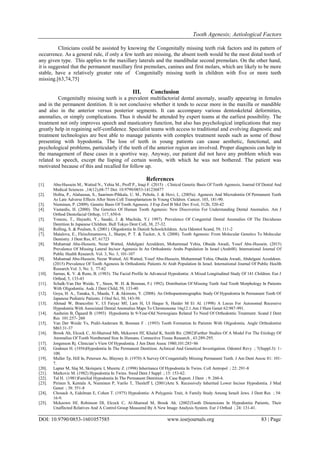 Tooth Agenesis; Aetiological Factors
DOI: 10.9790/0853-1601057585 www.iosrjournals.org 83 | Page
Clinicians could be assisted by knowing the Congenitally missing teeth risk factors and its pattern of
occurrence. As a general rule, if only a few teeth are missing, the absent tooth would be the most distal tooth of
any given type. This applies to the maxillary laterals and the mandibular second premolars. On the other hand,
it is suggested that the permanent maxillary first premolars, canines and first molars, which are likely to be more
stable, have a relatively greater rate of Congenitally missing teeth in children with five or more teeth
missing.[63,74,75]
III. Conclusion
Congenitally missing teeth is a prevalent multifactorial dental anomaly, usually appearing in females
and in the permanent dentition. It is not conclusive whether it tends to occur more in the maxilla or mandible
and also in the anterior versus posterior segments. It can accompany various dentoskeletal deformities,
anomalies, or simply complications. Thus it should be attended by expert teams at the earliest possibility. The
treatment not only improves speech and masticatory function, but also has psychological implications that may
greatly help in regaining self-confidence. Specialist teams with access to traditional and evolving diagnostic and
treatment technologies are best able to manage patients with complex treatment needs such as some of those
presenting with hypodontia. The loss of teeth in young patients can cause aesthetic, functional, and
psychological problems, particularly if the teeth of the anterior region are involved. Proper diagnosis can help in
the management of these cases in a sportive way. Anyway, our patient did not have any problem which was
related to speech, except the lisping of certain words, with which he was not bothered. The patient was
motivated because of this and recalled for follow up.
References
[1]. Abu-Hussein M., Watted N., Yehia M., Proff P., Iraqi F. (2015) ; Clinical Genetic Basis Of Tooth Agenesis, Journal Of Dental And
Medical Sciences ,14(12),68-77 Doi: 10.9790/0853-141236877
[2]. Holtta, P., Alaluusua, S., Saarinen-Pihkala, U. M., Peltola, J. & Hovi, L. (2005a). Agenesis And Microdontia Of Permanent Teeth
As Late Adverse Effects After Stem Cell Transplantation In Young Children. Cancer, 103, 181-90.
[3]. Nieminen, P. (2009). Genetic Basis Of Tooth Agenesis. J Exp Zool B Mol Dev Evol, 312b, 320-42
[4]. Vastardis, H. (2000). The Genetics Of Human Tooth Agenesis: New Discoveries For Understanding Dental Anomalies. Am J
Orthod Dentofacial Orthop, 117, 650-6
[5]. Yonezu, T., Hayashi, Y., Sasaki, J. & Machida, Y.( 1997). Prevalence Of Congenital Dental Anomalies Of The Deciduous
Dentition In Japanese Children. Bull Tokyo Dent Coll, 38, 27-32.
[6]. Rolling, S. & Poulsen, S. (2001). Oligodontia In Danish Schoolchildren. Acta Odontol Scand, 59, 111-2
[7]. Matalova, E., Fleischmannova, J., Sharpe, P. T. & Tucker, A. S. (2008). Tooth Agenesis: From Molecular Genetics To Molecular
Dentistry. J Dent Res, 87, 61723
[8]. Muhamad Abu-Hussein, Nezar Watted, Abdulgani Azzaldeen, Mohammad Yehia, Obaida Awadi, Yosef Abu-Hussein. (2015)
Prevalence Of Missing Lateral Incisor Agenesis In An Orthodontic Arabs Population In Israel (Arab48). International Journal Of
Public Health Research. Vol. 3, No. 3, 101-107
[9]. Muhamad Abu-Hussein, Nezar Watted, Ali Watted, Yosef Abu-Hussein, Mohammad Yehia, Obaida Awadi, Abdulgani Azzaldeen.
(2015) Prevalence Of Tooth Agenesis In Orthodontic Patients At Arab Population In Israel. International Journal Of Public Health
Research.Vol. 3, No. 3, 77-82
[10]. Sarnas, K. V. & Rune, B. (1983). The Facial Profile In Advanced Hypodontia: A Mixed Longitudinal Study Of 141 Children. Eur J
Orthod, 5, 133-43
[11]. Schalk-Van Der Weide, Y., Steen, W. H. & Bosman, F.( 1992). Distribution Of Missing Teeth And Tooth Morphology In Patients
With Oligodontia. Asdc J Dent Child, 59, 133-40
[12]. Goya, H. A., Tanaka, S., Maeda, T. & Akimoto, Y. (2008). An Orthopantomographic Study Of Hypodontia In Permanent Teeth Of
Japanese Pediatric Patients. J Oral Sci, 50, 143-50.
[13]. Ahmad W, Brancolini V, Ul Faiyaz Mf, Lam H, Ul Haque S, Haider M Et Al. (1998) A Locus For Autosomal Recessive
Hypodontia With Associated Dental Anomalies Maps To Chromosome 16q12.1.Am J Hum Genet 62:987-991.
[14]. Aasheim B, Ögaard B. (1993) Hypodontia In 9-Year-Old Norwegians Related To Need Of Orthodontic Treatment. Scand J Dent
Res 101:257- 260
[15]. Van Der Weide Ys, Prahl-Andersen B, Bosman F . (1993) Tooth Formation In Patients With Oligodontia. Angle Orthodontist
M63:31-37
[16]. Brook Ah, Elcock C, Al-Sharood Mh, Mckeown Hf, Khalaf K, Smith Rn. (2002)Further Studies Of A Model For The Etiology Of
Anomalies Of Tooth Numberand Size In Humans. Connective Tissue Research , 43:289-295.
[17]. Jorgenson Rj. Clinician’s View Of Hypodontia. J Am Dent Assoc 1980;101:283‑86
[18]. Grahnen H. (1956)Hypodontia In The Permanent Dentition. Aclinical And Genetical Investigation. Odontol Revy ; 7(Suppl.3): 1-
100.
[19]. Muller Tp, Hill In, Petersen Ac, Blayney Jr. (1970) A Survey Of Congenitally Missing Permanent Teeth. J Am Dent Assoc 81: 101-
7.
[20]. Lapter M, Slaj M, Skrinjaric I, Muretic Z. (1998) Inheritance Of Hypodontia In Twins. Coll Antropol ; 22: 291-8
[21]. Markovic M. (1982) Hypodontia In Twins. Swed Dent J Suppl ; 15: 153-62.
[22]. Tal H. (1981)Familial Hypodontia In The Permanent Dentition: A Case Report. J Dent ; 9: 260-4.
[23]. Pirinen S, Kentala A, Nieminen P, Varilo T, Thesleff I, (2001)Arte S. Recessively Inherited Lower Incisor Hypodontia. J Med
Genet ; 38: 551-8
[24]. Chosack A, Eidelman E, Cohen T. (1975) Hypodontia: A Polygenic Trait, A Family Study Among Israeli Jews. J Dent Res ; 54:
16-9.
[25]. Mckeown Hf, Robinson Dl, Elcock C, Al-Sharood M, Brook Ah. (2002)Tooth Dimensions In Hypodontia Patients, Their
Unaffected Relatives And A Control Group Measured By A New Image Analysis System. Eur J Orthod ; 24: 131-41.
 