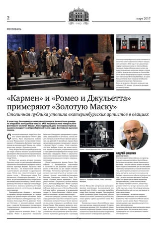 2 март 2017
«Кармен» и «Ромео и Джульетта»
примеряют «Золотую Маску»
Столичная публика утопила екатеринбургских артистов в овациях
В этом году Екатеринбургскому театру оперы и балета было довере‑
но открывать конкурсные показы XXIII Национального театрального
фестиваля «Золотая Маска». На следующий день московская пресса
вынесла вердикт: екатеринбургский театр задал фестивалю высокую
планку.
С 
пектакли-номинанты, опера Бизе «Кар-
мен» и балет Прокофьева «Ромео и Джу-
льетта», были представлены публике
на сцене Музыкального театра имени Станис-
лавского и Немировича-Данченко. Билеты рас-
купили за несколько дней. Показы, как и в про-
шлые годы. прошли с большим успехом.
Оперу Жоржа Бизе в Екатеринбургском теа-
тре оперы и балета поставил художественный
руководитель Музыкального театра имени Ста-
ниславского и Немировича-Данченко Алек-
сандр Титель.
За более чем вековую историю екатерин-
бургского театра это уже тринадцатый вариант
сценического воплощения популярного сюжета
новеллы Проспера Мериме. Уральская «Кар-
мен» XXI века – это музыкальный спектакль
с разговорными диалогами на французском
языке. Титель уже ставил эту оперу в своем
родном театре – Музыкальном имени Ста-
ниславского и Немировича-Данченко – 16 лет
назад, но для екатеринбургского театра сделал
абсолютно новую постановку. Смешав жанры,
режиссер отказался от пафоса и излишней дра-
матичности и попытался добавить спектаклю
ощущение легкости и естественности француз-
ского шансона.
Екатеринбургская «Кармен» – претендент
на премию в четырех номинациях, и в первую
очередь как лучшая оперная постановка. Также
жюри номинировало работу режиссера-поста-
новщика Александра Тителя, дирижера Миха-
эля Гюттлера и исполнительницы главной
роли – солистки Музыкального театра имени
Станиславского и Немировича-Данченко Ксе-
нии Дудниковой.
Другой спектакль-номинант, балет С. Про-
кофьева «Ромео и Джульетта» постановки
Вячеслава Самодурова, одновременно со зрите-
лями, пришедшими на фестиваль, смогли уви-
деть театралы по всей России. Прямая трансля-
ция для зрителей 65 российских городов была
организована в рамках специального проекта
«„Золотая Маска“ в кино». Стоит отметить,
что было выбрано только два новых спекта-
кля, первым из которых, открывавшим показ,
и стала работа екатеринбургского театра. Балет
Вячеслава Самодурова «Ромео и Джульетта»
оказался к тому же единственным в программе
спектаклем музыкального театра и танцеваль-
ного жанра.
Новую сценическую версию балета Про-
кофьева в Екатеринбурге подготовили
к 125‑летию со дня рождения Сергея Проко-
фьева и 400‑летию со дня смерти Уильяма
Шекспира. Постановка претендует на звание
лучшего спектакля в балете, в частных номи-
нациях, помимо хореографа-постановщика
Вяеслава Самодурова, значатся Павел Кли-
ничев («Лучшая работа дирижера»), Екате-
рина Сапогова – Джульетта («Лучшая женская
роль»), Александр Меркушев – Ромео («Лучшая
мужская роль»), Игорь Булыцын – Меркуцио
(«Лучшая мужская роль»), Энтони Макилуэйн
(«Лучшая работа художника в музыкальном
театре») и Ирэна Белоусова («Работа худож-
ника по костюмам в музыкальном театре»).
Вячеслав Самодуров, сочиняя танцы, ставил
перед артистами серьезные актерские задачи:
«Понимание актерской игры в балете пришло
ко мне, когда я танцевал в английском театре
Ковент-Гарден. Мне нравятся ценности, кото-
рые исповедуют в балетах Кеннета Макмил-
лана. В них удается избежать старомодной
условности, каждое движение артистов осмыс-
ленно и подчинено драматургии». Сценограф
Энтони Макилуэйн выстроил на сцене трехъ-
ярусную конструкцию, напоминающую лон-
донский театр «Глобус», в котором пьеса Шек-
спира была сыграна впервые. Оригинальной
идеей художницы Ирэны Белоусовой, объеди-
нившей в костюмах элементы из разных эпох,
стали принты картин художников эпохи Воз-
рождения.
Конкурсные показы «Золотой Маски» прод-
лятся два месяца, лауреатов назовут 19 апреля.
Церемония вручения XXIII Российской Нацио-
нальной театральной Премии «Золотая Маска»
состоится на сцене Музыкального театра имени
Станиславского и Немировича-Данченко.
ФЕСТИВАЛЬ
АНДРЕЙ ШИШКИН
директор театра:
Спектакли нашего театра стабильно, из года в год,
получают номинации экспертов «Золотой Маски».
Выступление коллектива в рамках Национального
фестиваля – большое событие, которого мы всегда
ждем с гордостью и волнением. Для нас очень важно
чувствовать принадлежность к высшей театральной
лиге, демонстрировать современные возможности
театра, мастерство наших артистов и музыкантов.
Еще одно знаменательное событие случилось в этом
году – гастроли театра вне фестиваля. Тем более
радует, что прошли они на главной театральной
площадке в России – сцене Большого театра.
Мы впервые поставили спектакль, который еще
до своего появления, на стадии замысла, вызвал
к себе огромный интерес. За полгода до премьеры
в Екатеринбурге мы уже получили приглашение по‑
казать его в столице.
Пусть «Пассажирка» – не участник конкурса,
у спектакля нет номинаций, но мы сделали все
возможное, чтобы выступление в Москве прошло
на самом высоком уровне. Проект «Пассажирка»
сконцентрировал наши максимальные артистиче‑
ские и творческие усилия.
Выступление в Большом театре чрезвычайно важно
для реноме театра. Это признание заслуг театра,
подтверждение того, что мы движемся в правиль‑
ном направлении».
Джульетта – Екатерина Сапогова, Ромео – Александр
Меркушев
Кармен – Ксения Дудникова, Хозе – Липарит Аветисян
Спектакли екатеринбургского театра становятся но‑
минантами самого престижного в России театраль‑
ного фестиваля с 2010 года, то есть восьмой раз
подряд. В коллекции театра 11 «Золотых Масок».
Нынешний приезд в Москву можно считать пер‑
выми полноценными гастролями театра в столице
с 1980‑х. Вслед за выступлением на «Золотой Ма‑
ске» в рамках международного форума, посвящен‑
ного композитору Мечиславу Вайнбергу, на сцене
Большого театра была показана сентябрьская
премьера театра, опера «Пассажирка».
Всего на гастролях в Москве в нынешнем году
побывало 370 человек, что является рекордом
для нашего театра.
 