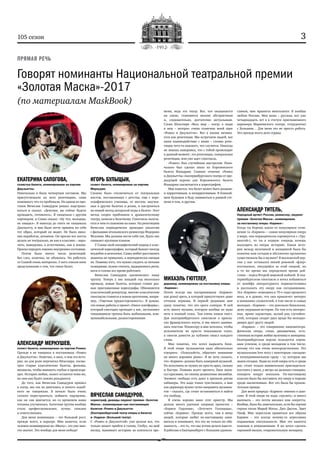 3105 сезон
Говорят номинанты Национальной театральной премии
«Золотая Маска»-2017
(по материалам MaskBook)
ЕКАТЕРИНА САПОГОВА,
солистка балета, номинирована за партию
Джульетты:
Изначально я была четвертым составом. Мы
присутствовали на всех репетициях, сами
понемногу что‑то пробовали. На одном из про-
гонов Вячеслав Самодуров решил подстрахо-
ваться и сказал: «Девочки, вы сейчас будете
проходить, готовьтесь». Я танцевала с другим
партнером, и Слава сказал: «Ну что, молодцы,
не ожидал». Я никогда до этого не танцевала
Джульетту, и мне было легче принять на себя
тот образ, который он видит. Не было ника-
ких наработок, штампов. Он просил все жесты
делать не театрально, не как в классике – наро-
чито, выверенно, а естественно, как в жизни.
Просил передать именно внутреннее состояние.
Потом было много часов репетиций.
Без слез, конечно, не обошлось. Но работать
со Славой очень интересно. У него совсем иное
представление о том, что такое балет.
АЛЕКСАНДР МЕРКУШЕВ,
солист балета, номинирован за партию Ромео:
Прежде я не танцевал в постановках «Ромео
и Джульетты». Конечно, я знал, о чем эта исто-
рия, но для роли перечитал Шекспира, посмо-
трел старые классические балеты, фильмы,
мюзиклы, чтобы вникнуть глубже в происходя-
щее. История любви, сюжет остаются теми же,
но они как будто заново рождаются.
До того, как Вячеслав Самодуров пришел
в театр, мы так не двигались и ничего подоб-
ного не танцевали. В начале было очень
сложно перестроиться, поймать ощущение,
как он сам двигается, но со временем наша
техника улучшилась. Балетная труппа вообще
стала профессиональнее, лучше, сильнее
и ответственнее.
Для меня номинация – это большой рост,
прежде всего, в карьере. Мне кажется, если
человек номинирован на «Маску», это уже мно-
гое значит. Это вообще для меня победа!
ИГОРЬ БУЛЫЦЫН,
солист балета, номинирован за партию
Меркуцио:
Сложно было отключиться от театральных
жестов, поставленных с детства, еще с хоре-
ографического училища, от жестов, выучен-
ных в других балетах и ролях, и настроиться
на новый метод актерской игры в балете. Этот
метод скорее приближен к драматическому
театру, нежели к балетному. Спектакль получа-
ется в чем‑то похожим на кино. На репетициях
Вячеслав периодически проводил аналогии
с фильмами итальянского режиссера Федерико
Феллини. Мы должны вести себя так, будто нас
снимают крупным планом.
У Славы свой специфический подход к клас-
сической хореографии, который бывает иногда
неудобен и нелогичен. Слава любит расставлять
акценты не привычно, а периодически смещая
их. Помимо того, что нужно следить за пятыми
позициями, нужно считать, выдерживать ритм,
ноги и голова все время работают.
Вячеслав Самодуров «расшевелил» нашу
труппу. Теперь у нас каждый год несколько
премьер, новые балеты, которые ставят раз-
ные приглашенные хореографы, Обновляется
классический репертуар, многие классические
спектакли ставятся в новом прочтении, напри-
мер, «Тщетная предосторожность». Я думаю,
эти новые работы и проект «Dance-платформа»,
который ежегодно проходит у нас, заставляют
танцовщиков труппы быть мобильными, ком-
муникабельными, разносторонними.
ВЯЧЕСЛАВ САМОДУРОВ,
хореограф, дважды лауреат премии «Золотая
Маска», номинирован как постановщик
балетов «Ромео и Джульетта»
(Екатеринбургский театр оперы и балета)
и «Ундина» (Большой театр):
С «Ромео и Джульеттой» уже делали все, что
только может прийти в голову. Глобус, на мой
взгляд, вынимает историю из контекста вре-
мени, ведь это театр. Все, что оказывается
на сцене, становится вполне абстрактным
и, следовательно, достаточно актуальным.
Слова Шекспира «Весь мир – театр, а люди
в нем – актеры» очень созвучны моей идее
«Ромео и Джульетты». Все в жизни начина-
ется как репетиция. Мы встречаем людей, все
наше взаимодействие с ними – словно репе-
тиция чего‑то важного, что случится. Никогда
не знаешь наверняка, что с тобой происходит
в данный момент: это репетиция, генеральная
репетиция, или уже идет спектакль.
«Ромео» был случайным выстрелом. Изна-
чально был сделан заказ из Королевского
балета Фландрии. Главное отличие «Ромео
и Джульетты» екатеринбургского театра от пре-
дыдущей версии для Королевского балета
Фландрии заключается в хореографии.
Мне кажется, что балет может быть разным:
и нарративным, и ненарративным. В ближай-
шем будущем я буду заниматься в равной сте-
пени и тем, и другим.
МИХАЭЛЬ ГЮТТЛЕР,
дирижер, номинирован за постановку оперы
«Кармен»:
Почти всегда мы воспринимаем «Кармен»
как grand opera, в которой присутствуют даже
оттенки веризма. В первой редакции мне
сразу понятно, что это opera comique. В ней
есть много музыки, которую вообще не надо
петь в полный голос. Там очень важен текст.
Для екатеринбургского спектакля я пригла-
сил французского коуча, и мы много занима-
лись текстом. Режиссеру и мне хотелось, чтобы
исполнители не просто показывали голос,
а смогли донести до публики смысл каждого
слова.
Мне понятно, что хотел выразить Бизе.
В этой опере музыкантам надо обязательно
говорить: «Пожалуйста, обратите внимание
на много хороших piano». Я не хочу сказать,
что «Кармен» должна быть камерной музыкой.
Но исполнять ее нужно не просто ярко, сильно
и быстро. Помимо всего прочего, Бизе напи-
сал красивые, по‑своему деликатные ансамбли.
Элемент свободы есть даже в крепком ритме
хабанеры. Это надо тонко чувствовать, а мне
как дирижеру нужно чутко направить музыкан-
тов – сказать, где стоит остановиться и найти
эту свободу.
Я очень хорошо знаю этот оркестр. Мы
делали много удачных оперных проектов –
«Бориса Годунова», «Летучего Голландца»,
сейчас «Кармен». Прежде всего, там я вижу
людей, которые любят по‑настоящему зани-
маться и понимают, что это не только их обя-
занность – это то, что мы хотим делать вместе.
Я работаю в Екатеринбурге с большим удоволь-
ствием, мне нравится менталитет. Я вообще
люблю Россию. Моя жена – русская, вот уже
четырнадцать лет я в статусе приглашенного
дирижера Мариинского театра, сотрудничал
с Большим… Для меня это не просто работа.
Это прежде всего дело сердца.
АЛЕКСАНДР ТИТЕЛЬ,
Народный артист России, режиссер, лауреат
премии «Золотая Маска», номинирован
за постановку оперы «Кармен»:
Когда ты берешь какое‑то популярное сочи-
нение (а «Кармен» – самая популярная опера
в мире, она периодически соревнуется с «Тра-
виатой»), то ты в первую очередь хочешь
вылущить из оперы историю. Какая исто-
рия между мужчиной и женщиной была бы
понятна нам сегодня и абсолютно органично
существовала бы в музыке? В московской вер-
сии у нас оставался некий роковой «флер»
постановок, тянущийся за этой оперой, но
в то же время мы определили время дей-
ствия – перед Второй мировой войной. В ека-
теринбургском спектакле я хотел избавиться
от шлейфа литературного первоисточника
и рассказать эту оперу как сегодняшнюю.
Эта «Кармен» помещена в 70‑е годы прошлого
века, и я думаю, что она привлечет интерес
и внимание слушателей, в том числе и самых
молодых. «Кармен» – это довольно банальная,
даже заурядная история. Но там есть интерес-
ные, яркие характеры, целый ряд случайно-
стей, которые сводят двух вроде бы неподхо-
дящих друг другу людей.
«Кармен» – это совершенно кинематогра-
фическая опера, очень динамичная, есте-
ственная история любви мужчины и женщины.
Екатеринбургская версия пользуется огром-
ным успехом, и среди молодежи в том числе,
потому что она очень непосредственная. Это
музыкальная love story с некоторым «заездом»
в полукриминальную среду – ту, которую мы
знаем сегодня. Люди из этой оперы есть и среди
нас, стоит только внимательно приглядеться:
постоять у школ, у метро на дальних станциях,
походить вокруг вокзалов. По-настоящему
классно было бы поставить эту оперу в тюрьме
среди заключенных. Вот это была бы пронзи-
тельная правда.
Для меня природа «Кармен» именно в шан-
соне. В этой опере не надо «грузить» и много
выпевать – это почти мюзикл или оперетта.
Вообще, было бы замечательно, если бы партии
героев спели Мирей Матье, Джо Дассен, Эдит
Пиаф. Мне перестали нравиться все образы
Кармен – это всегда почему‑то агрессивно
подаваемая сексуальность. Мне это кажется
пошлым и нежизненным. Я же хотел сделать
героиней милую, очаровательную женщину.
ПРЯМАЯ РЕЧЬ
 