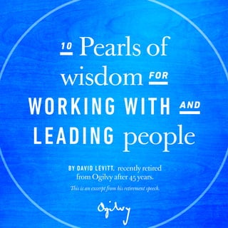 10
Pearls of wisdom for
working
with and
leading people
by David Levitt, recently retired from Ogilvy after 45 years.
10
Pearls of
wisdom for
working with and
leading people
by David Levitt, Former Worldwide
President of Learning & Development,
recently retired from Ogilvy after 45 years.
This is an excerpt from his retirement speech.
 
