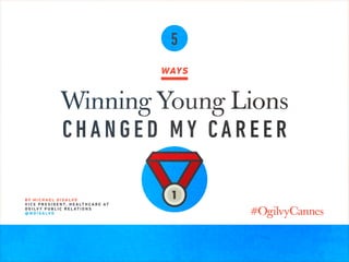 5
WAYS
Winning Young Lions
CHANGED MY CAREER
B Y M I C H A E L D I S A LV O
V I C E P R E S I D E N T, H E A LT H C A R E AT
O G I LV Y P U B L I C R E L AT I O N S
@ M D I S A LV O
 