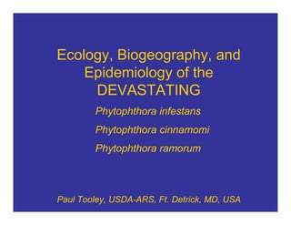 Ecology, Biogeography, and
    Epidemiology of the
     DEVASTATING
        Phytophthora infestans
        Phytophthora cinnamomi
        Phytophthora ramorum



Paul Tooley, USDA-ARS, Ft. Detrick, MD, USA
 