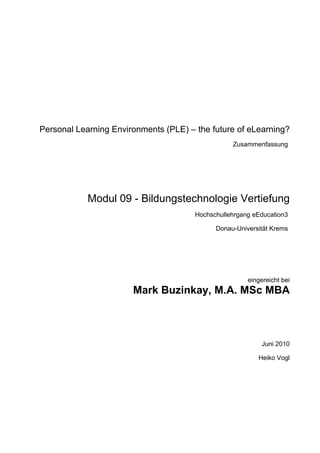 Personal Learning Environments (PLE) – the future of eLearning?
                                                  Zusammenfassung




            Modul 09 - Bildungstechnologie Vertiefung
                                       Hochschullehrgang eEducation3

                                             Donau-Universität Krems




                                                       eingereicht bei
                       Mark Buzinkay, M.A. MSc MBA



                                                            Juni 2010

                                                          Heiko Vogl
 