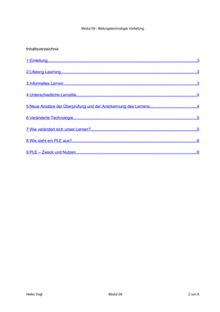 Modul 09 - Bildungstechnologie Vertiefung




Inhaltsverzeichnis

1 Einleitung..................................................................................................................................3

2 Lifelong Learning......................................................................................................................3

3 Informelles Lernen ...................................................................................................................3

4 Unterschiedliche Lernstile.........................................................................................................4

5 Neue Ansätze der Überprüfung und der Anerkennung des Lernens.........................................4

6 Veränderte Technologie............................................................................................................5

7 Wie verändert sich unser Lernen?............................................................................................5

8 Wie sieht ein PLE aus?.............................................................................................................6

9 PLE – Zweck und Nutzen.........................................................................................................6




Heiko Vogl                                                          Modul 09                                                         2 von 6
 