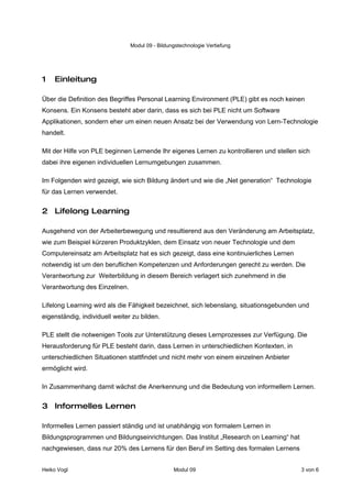 Modul 09 - Bildungstechnologie Vertiefung




1   Einleitung

Über die Definition des Begriffes Personal Learning Environment (PLE) gibt es noch keinen
Konsens. Ein Konsens besteht aber darin, dass es sich bei PLE nicht um Software
Applikationen, sondern eher um einen neuen Ansatz bei der Verwendung von Lern-Technologie
handelt.

Mit der Hilfe von PLE beginnen Lernende Ihr eigenes Lernen zu kontrollieren und stellen sich
dabei ihre eigenen individuellen Lernumgebungen zusammen.

Im Folgenden wird gezeigt, wie sich Bildung ändert und wie die „Net generation“ Technologie
für das Lernen verwendet.


2 Lifelong Learning

Ausgehend von der Arbeiterbewegung und resultierend aus den Veränderung am Arbeitsplatz,
wie zum Beispiel kürzeren Produktzyklen, dem Einsatz von neuer Technologie und dem
Computereinsatz am Arbeitsplatz hat es sich gezeigt, dass eine kontinuierliches Lernen
notwendig ist um den beruflichen Kompetenzen und Anforderungen gerecht zu werden. Die
Verantwortung zur Weiterbildung in diesem Bereich verlagert sich zunehmend in die
Verantwortung des Einzelnen.

Lifelong Learning wird als die Fähigkeit bezeichnet, sich lebenslang, situationsgebunden und
eigenständig, individuell weiter zu bilden.

PLE stellt die notwenigen Tools zur Unterstützung dieses Lernprozesses zur Verfügung. Die
Herausforderung für PLE besteht darin, dass Lernen in unterschiedlichen Kontexten, in
unterschiedlichen Situationen stattfindet und nicht mehr von einem einzelnen Anbieter
ermöglicht wird.

In Zusammenhang damit wächst die Anerkennung und die Bedeutung von informellem Lernen.


3 Informelles Lernen

Informelles Lernen passiert ständig und ist unabhängig von formalem Lernen in
Bildungsprogrammen und Bildungseinrichtungen. Das Institut „Research on Learning“ hat
nachgewiesen, dass nur 20% des Lernens für den Beruf im Setting des formalen Lernens


Heiko Vogl                                       Modul 09                                3 von 6
 