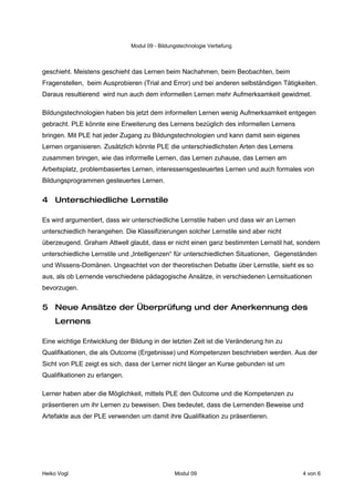 Modul 09 - Bildungstechnologie Vertiefung



geschieht. Meistens geschieht das Lernen beim Nachahmen, beim Beobachten, beim
Fragenstellen, beim Ausprobieren (Trial and Error) und bei anderen selbständigen Tätigkeiten.
Daraus resultierend wird nun auch dem informellen Lernen mehr Aufmerksamkeit gewidmet.

Bildungstechnologien haben bis jetzt dem informellen Lernen wenig Aufmerksamkeit entgegen
gebracht. PLE könnte eine Erweiterung des Lernens bezüglich des informellen Lernens
bringen. Mit PLE hat jeder Zugang zu Bildungstechnologien und kann damit sein eigenes
Lernen organisieren. Zusätzlich könnte PLE die unterschiedlichsten Arten des Lernens
zusammen bringen, wie das informelle Lernen, das Lernen zuhause, das Lernen am
Arbeitsplatz, problembasiertes Lernen, interessensgesteuertes Lernen und auch formales von
Bildungsprogrammen gesteuertes Lernen.


4 Unterschiedliche Lernstile

Es wird argumentiert, dass wir unterschiedliche Lernstile haben und dass wir an Lernen
unterschiedlich herangehen. Die Klassifizierungen solcher Lernstile sind aber nicht
überzeugend. Graham Attwell glaubt, dass er nicht einen ganz bestimmten Lernstil hat, sondern
unterschiedliche Lernstile und „Intelligenzen“ für unterschiedlichen Situationen, Gegenständen
und Wissens-Domänen. Ungeachtet von der theoretischen Debatte über Lernstile, sieht es so
aus, als ob Lernende verschiedene pädagogische Ansätze, in verschiedenen Lernsituationen
bevorzugen.


5 Neue Ansätze der Überprüfung und der Anerkennung des
    Lernens

Eine wichtige Entwicklung der Bildung in der letzten Zeit ist die Veränderung hin zu
Qualifikationen, die als Outcome (Ergebnisse) und Kompetenzen beschrieben werden. Aus der
Sicht von PLE zeigt es sich, dass der Lerner nicht länger an Kurse gebunden ist um
Qualifikationen zu erlangen.

Lerner haben aber die Möglichkeit, mittels PLE den Outcome und die Kompetenzen zu
präsentieren um ihr Lernen zu beweisen. Dies bedeutet, dass die Lernenden Beweise und
Artefakte aus der PLE verwenden um damit ihre Qualifikation zu präsentieren.




Heiko Vogl                                      Modul 09                                 4 von 6
 