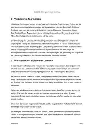 Modul 09 - Bildungstechnologie Vertiefung




6 Veränderte Technologie

Ubiquitous Computering bezieht sich auf zwei technologische Entwicklungen. Erstens auf die
wachsende ubiquitous (allgegenwärtige) Verfügbarkeit des Internets. Durch WIfi, GSM und
Breitband kann man fast immer und überall ins Internet. Die zweite Verwendung dieses
Begriffes betrifft den Zugang zum Internet mittels unterschiedlicher Devices. Smartphones,
PDAs, Haushaltsgerät und ähnliches sind ständig online.

Die Entwicklung des Ubiquitous Computering ermöglicht neue Chancen des Lernens. Die
ursprüngliche Teilung des betrieblichen und beruflichen Lernens in Theorie (in Schulen) und
Praxis (im Betrieb) kann durch Ubiquitous Computering überwendet werden. Zusätzlich ist die
direkte Einbettung der Computerunterstützten Kommunikation in die Werkzeuge am
Arbeitsplatz didaktisch interessant. Es schafft Lernumgebungen, die gleichzeitig den Zugriff und
die Gestaltung auf Produkt und Prozess durch solche Interfaces erlauben.


7 Wie verändert sich unser Lernen?

In jeder neuen Technologie wird versucht alte Paradigmen anzuwenden. Erst langsam wird
erkannt, dass alte Lernformen nicht in Software umgesetzt werden können. Die Lernenden
selbst entdecken neuen Verwendungsmöglichkeiten der Technologie für das Lernen.

Ein zeitloses Muster scheint es zu sein, dass jüngere Generationen Trends finden, welche
ältere Generationen in Panik versetzen. Insbesondere Bildungssysteme reagieren auf Neues
mit Kontrolle oder Verboten. Schüler müssen das Handy ausschalten, statt es zum Lernen zu
verwenden.

Neben den attraktiven Kommunikationsmöglichkeiten bieten diese Technologien auch noch
weitere Chancen. Sie werden genutzt um Ideen zu generieren und zu teilen, Gruppen
beizutreten, Inhalte zu veröffentlichen, eigene Identitäten zu schaffen, welche das Internet so
populär machen.

Wenn man „Lernen als zielgerichtete Aktivität, welche zu geändertem Verhalten führt“ definiert,
dann findet im Web sehr viel davon statt.

Ein wichtiges Thema ist dabei, dass das formale Lernen getrennt vom täglichen informellen
Lernen in Bildungseinrichtungen stattfindet. PLE haben das Potenzial diese beiden Bereiche
des Lernens wieder zusammenzuführen.


Heiko Vogl                                      Modul 09                                    5 von 6
 