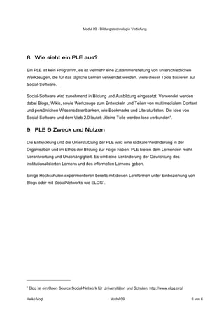 Modul 09 - Bildungstechnologie Vertiefung




8 Wie sieht ein PLE aus?

Ein PLE ist kein Programm, es ist vielmehr eine Zusammenstellung von unterschiedlichen
Werkzeugen, die für das tägliche Lernen verwendet werden. Viele dieser Tools basieren auf
Social-Software.

Social-Software wird zunehmend in Bildung und Ausbildung eingesetzt. Verwendet werden
dabei Blogs, Wikis, sowie Werkzeuge zum Entwickeln und Teilen von multimedialem Content
und persönlichen Wissensdatenbanken, wie Bookmarks und Literaturlisten. Die Idee von
Social-Software und dem Web 2.0 lautet: „kleine Teile werden lose verbunden“.


9 PLE – Zweck und Nutzen

Die Entwicklung und die Unterstützung der PLE wird eine radikale Veränderung in der
Organisation und im Ethos der Bildung zur Folge haben. PLE bieten dem Lernenden mehr
Verantwortung und Unabhängigkeit. Es wird eine Veränderung der Gewichtung des
institutionalisierten Lernens und des informellen Lernens geben.

Einige Hochschulen experimentieren bereits mit diesen Lernformen unter Einbeziehung von
Blogs oder mit SocialNetworks wie ELGG1.




1
    Elgg ist ein Open Source Social-Network für Universitäten und Schulen. http://www.elgg.org/

Heiko Vogl                                          Modul 09                                      6 von 6
 