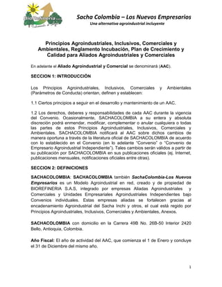 Sacha Colombia – Los Nuevos Empresarios
Una alternativa agroindustrial incluyente
1
Principios Agroindustriales, Inclusivos, Comerciales y
Ambientales, Reglamento Incubación, Plan de Crecimiento y
Calidad para Aliados Agroindustriales y Comerciales
En adelante el Aliado Agroindustrial y Comercial se denominará (AAC).
SECCION 1: INTRODUCCIÓN
Los Principios Agroindustriales, Inclusivos, Comerciales y Ambientales
(Parámetros de Conducta) orientan, definen y establecen:
1.1 Ciertos principios a seguir en el desarrollo y mantenimiento de un AAC.
1.2 Los derechos, deberes y responsabilidades de cada AAC durante la vigencia
del Convenio. Ocasionalmente, SACHACOLOMBIA a su entera y absoluta
discreción podrá enmendar, modificar, complementar o anular cualquiera o todas
las partes de estos Principios Agroindustriales, Inclusivos, Comerciales y
Ambientales. SACHACOLOMBIA notificará al AAC sobre dichos cambios de
manera oportuna a través de la literatura oficial de SACHACOLOMBIA de acuerdo
con lo establecido en el Convenio (en lo adelante “Convenio” o “Convenio de
Empresario Agroindustrial Independiente”). Tales cambios serán válidos a partir de
su publicación por SACHACOLOMBIA en sus publicaciones oficiales (ej. Internet,
publicaciones mensuales, notificaciones oficiales entre otras).
SECCION 2: DEFINICIONES
SACHACOLOMBIA: SACHACOLOMBIA también SachaColombia-Los Nuevos
Empresarios es un Modelo Agroindustrial en red, creado y de propiedad de
BIOREFINERIA S.A.S, integrado por empresas Aliadas Agroindustriales y
Comerciales y Unidades Empresariales Agroindustriales Independientes bajo
Convenios individuales. Estas empresas aliadas se fortalecen gracias al
encadenamiento Agroindustrial del Sacha Inchi y otros, el cual está regido por
Principios Agroindustriales, Inclusivos, Comerciales y Ambientales, Anexos.
SACHACOLOMBIA con domicilio en la Carrera 49B No. 26B-50 Interior 2420
Bello, Antioquia, Colombia.
Año Fiscal: El año de actividad del AAC, que comienza el 1 de Enero y concluye
el 31 de Diciembre del mismo año.
 