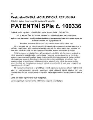 10
ČeskoslovENSKÁ s0CIALISTICKÁ REPUBLIKA
Třída 1 /01 Vydáno 15. července 1961 Vyloženo 15. ledna 1961
PATENTNÍ SPIs č. 100336
Právo k využití vynálezu přísluší stálu podle 3 odst. 6 zák. . 34/1957 Sb.
Inž. dr. FRANTIŠEK ESTERKA, BRNO a inž. DRAHOMÍR PEČÍNKA, OSTRAVA
Způsob snížení relativní viskozity neboli konzistence těžkokapalinových suspenzí používaných pro
rozdružování uhlí, rud či jiných nerostů
Přihlášeno 20. května 1960 (PV 3271-60) Platnost patentu od 20. května 1960
Při rozdružování uhlí, rud či jiných merostů v těžkokapalinových suspenzích se klade velký důraz na
udržování nízké hodnoty jejich konzistence (relativní viskozita). Čím je konzistence prací suspenze. při
dané dělicí měrné váze nižší, tím vyšší je výkon rozdružovače a vlastní rozdružování je ostřejší.
Nízká konzistence se vyžaduje hlavně při rozdružování drobnějšího uhlí. Konzistence je závislá na
měrné váze použitého zatěžkávadla, na jeho obsahu v objemové jednotce suspenze, na měrné váze
suspenze, na zrnitosti zatěžkávadla a obsahu jílovitých podílů, které jako doprovodná složka znečišťují
těžkokapalinovou suspenzi. Se vzrůstající objemovou koncentrací zatěžkávadla a množstvím jílu v
suspenzi vzrůstá její konzistence z počátku poznenáhlu, avšak při určité měrné váze suspenze tato
enormně vzrůstá (pro čistou barytovou suspenzi nastává . enormní vzrůst při spec. váze 1,8 kg/dm3, pro
magnetitovou při 2,20 kg/). .
Při rozdružování nerostů se znečišťuje čerstvě připravená suspenze látkami nižší měrné
váhy (z rozdružovaných nerostů, rozptýlené hlinité případně jílovité částice, jež jsou
doprovázející složkou rozdružovaných merostů, takže objemová koncentrace pevných látek v
pro
vené při stejné specifické váze suspenze.
vozní suspenzi při rozdružování je vyšší než v suspenzi čerstvě připra
 