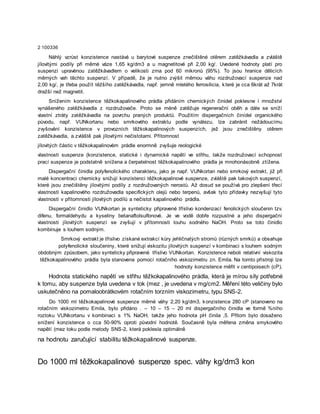 2 100336
Náhlý vzrůst konzistence nastává u barytové suspenze znečištěné otěrem zatěžkávadla a zvláště
jílovitými podíly při měrné váze 1,65 kg/dm3 a u magnetitové při 2,00 kg/. Uvedené hodnoty platí pro
suspenzi upravėnou zatěžkávadlem o velikosti zrna pod 60 mikronů (95%). To jsou hranice dělicích
měrných vah těchto suspenzí. V případě, že je nutno zvýšit měrnou váhu rozdružovací suspenze nad
2,00 kg/, je třeba použít těžšího zatěžkávadla, např. jemně mletého ferrosilicia, které je cca 6krát až 7krát
dražší než magnetit.
Snížením konzistence těžkokapalinového prádla přidáním chemických činidel poklesne i množství
vynášeného zatěžkávadla z rozdružovače. Proto se méně zatěžuje regenerační oběh a dále se sníží
vlastní ztráty zatěžkávadla na povrchu praných produktů. Použitím dispergačních činídel organického
původu, např. VUNkortanu nebo smrkového extraktu podle vynálezu, lze zabránit nežádoucímu
zvyšování konzistence v provozních těžkokapalinových suspenzích, jež jsou znečištěny otěrem
zatěžkávadla, a zvláště pak jílovitými nečistotami. Přítomnost
jílovitých částic v těžkokapalinovém prádle enormně zvyšuje reologické
vlastnosti suspenze (konzistence, statické i dynamické napětí ve střihu, takže rozdružovací schopnost
prací suspenze je podstatně snížena a čerpatelnost těžkokapalinového prádla je mnohonásobně ztížena.
Dispergační činidla polyfenolického charakteru, jako je např. VUNkortan nebo smrkový extrakt, již při
malé koncentraci chemicky snižují konzistenci těžkokapalinové suspenze, zvláště pak takových suspenzí,
které jsou znečištěny jílovitými podíly z rozdružovaných nerostů. Až dosud se používá pro zlepšení třecí
vlastnosti kapalinového rozdružovadla specifických olejů nebo terpenů, avšak tyto přídavky nezvyšují tyto
vlastnosti v přítomnosti jílovitých podílů a nečistot kapalinového prádla.
Dispergační činidlo VUNkortan je synteticky připravené tříslivo kondenzací fenolických sloučenin tzv.
difenu, formaldehydu a kyseliny betanaftolsulfonové. Je ve vodě dobře rozpustné a jeho dispergační
vlastnosti jílovitých suspenzí se zvyšují v přítomnosti louhu sodného NaOH. Proto se toto činidlo
kombinuje s louhem sodným.
Smrkový extrakt je tříslivo získané extrakcí kůry jehličnatých stromů (různých smrků) a obsahuje
polyfenolické sloučeniny, které snižují viskozitu jílovitých suspenzí v kombinaci s louhem sodným
obdobným způsobem, jako synteticky připravené tříslivo VUNkortan. Konzistence neboli relativní viskozita
těžkokapalinového prádla byla stanovena pomocí rotačního viskozimetru zn. Emila. Na tomto přístroji lze
hodnoty konzistence měřit v centipoisech (cP).
Hodnota statického napětí ve střihu těžkokapalinového prádla, která je mírou síly potřebné
k tomu, aby suspenze byla uvedena v tok (mez , je uvedena v mg/cm2. Měření této veličiny bylo
uskutečněno na pomaloobrátkovém rotačním torzním viskozimetru, typu SNS-2.
Do 1000 ml těžkokapalinové suspenze měrné váhy 2,20 kg/dm3, konzistence 280 cP (stanoveno na
rotačním viskozimetru Emila, bylo přidáno . – 10 – 15 – 20 ml dispergačního činidla ve formě %ního
roztoku VUNkortanu v kombinaci s 1% NaOH, takže jeho hodnota pH činila ,5. Přitom bylo dosaženo
snížení konzistence o cca 50-90% oproti původní hodnotě. Současně byla měřena změna smykového
napětí (mez toku podle metody SNS-2, která poklesla optimálně
na hodnotu zaručující stabilitu těžkokapalinové suspenze.
Do 1000 ml těžkokapalinové suspenze spec. váhy kg/dm3 kon
 