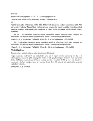 3 100336
zistence 280 cP bylo přidáno 5 – 10 – 15 – 20 ml dispergačního či
- nidla ve formě %ního roztoku smrkového extraktu v kombinaci s 1%
100
NaOH, takže jeho pH hodnota měřila 10,3. Přitom bylo dosaženo snížení konzistence o 50-70%
její původní hodnoty. Zároveň byla měřena změna smykového napětí ve střihu (mez toku, která
zaručuje stabilitu těžkokapalinové suspenze a zajistí ostře vyhraněné rozdružování čistého
materiálu.
Na obr. 1 je znázorněna chemická úprava konzistence (relativní viskozity) prací suspenze pro
rozdružování uhlí a jiných nerostů polyfenolickými tříslivy v závislosti na jejich koncentraci.
Křivka 1 – % ní VUNkortan 1% NaOH, Křivka 2 – % ní smrkový extrakt + 1% NaOH.
Obr. 2 znázorňuje chemickou úpravu statického napětí ve střihu (mez toku) prací suspenze pro
rozdružování uhlí a jiných nerostů polyfenolickými tříslivy v závislosti na jejich koncentraci.
Křivka 1 – % ní VUNkortan 1% NaOH, Křivka 2 – 5% ní smrkový extrakt + 1% NaOH.
Předmět patentu
Způsob snížení relativní viskozity neboli konzistence těžkokapali-
nových suspenzí, používaných pro rozdružování uhlí, rud či jiných nerostů, vyznačený tím, že se k
těžkokapalinové suspenzi přidá dispergační činidlo z řady polyfenolických sloučenin, např. syntetické
tříslivo VUNkortan nebo přirozené tříslivo smrkový extrakt v množství 25-100 g na 1 m3 kapaliny v
kombinaci s louhem sodným, takže pH hodnota činidla činí -12, přičemž se zajistí ostře vyhraněné
rozdružení Inateriálu.
Severografia, n. p, závod 03.
 