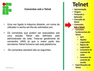 • Uma vez ligado à máquina distante, um nome de
utilizador e senha ser-lhe-ão solicitados por.
• Os comandos que podem ser executados sob
uma sessão Telnet são definidos pelo
administrador da rede. Trata-se geralmente de
comandos UNIX já que a maior parte dos
servidores Telnet funciona sob está plataforma.
• Os comandos standard são os seguintes:
20/07/2014 10
Comandos sob o Telnet
Telnet
• Apresentação
• Origem
• Protocolo e
Aplicação
• Execução do
Telnet
• Comandos
Sob o Telnet
• Conceitos
fundamentais do
Telnet
• NVT
• Opções
negociadas
• Regras de
negociação
• Caracteres de
controle de
saída
• Caractere de
controle de
sessão
• Especificações do
Telnet
 