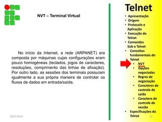 No início da Internet, a rede (ARPANET) era
composta por máquinas cujas configurações eram
pouco homogéneas (teclados, jogos de caracteres,
resoluções, comprimento das linhas de afixação).
Por outro lado, as sessões dos terminais possuíam
igualmente a sua própria maneira de controlar os
fluxos de dados em entrada/saída.
20/07/2014 13
NVT – Terminal Virtual
Telnet
• Apresentação
• Origem
• Protocolo e
Aplicação
• Execução do
Telnet
• Comandos
Sob o Telnet
• Conceitos
fundamentais do
Telnet
• NVT
• Opções
negociadas
• Regras de
negociação
• Caracteres de
controle de
saída
• Caractere de
controle de
sessão
• Especificações do
Telnet
 