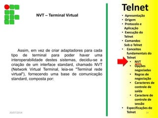 Assim, em vez de criar adaptadores para cada
tipo de terminal para poder haver uma
interoperabilidade destes sistemas, decidiu-se a
criação de um interface standard, chamado NVT
(Network Virtual Terminal, leia-se "Terminal rede
virtual"), fornecendo uma base de comunicação
standard, composta por:
20/07/2014 14
NVT – Terminal Virtual
Telnet
• Apresentação
• Origem
• Protocolo e
Aplicação
• Execução do
Telnet
• Comandos
Sob o Telnet
• Conceitos
fundamentais do
Telnet
• NVT
• Opções
negociadas
• Regras de
negociação
• Caracteres de
controle de
saída
• Caractere de
controle de
sessão
• Especificações do
Telnet
 