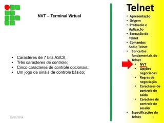 • Caracteres de 7 bits ASCII;
• Três caracteres de controle;
• Cinco caracteres de controle opcionais;
• Um jogo de sinais de controle básico;
20/07/2014 15
NVT – Terminal Virtual
Telnet
• Apresentação
• Origem
• Protocolo e
Aplicação
• Execução do
Telnet
• Comandos
Sob o Telnet
• Conceitos
fundamentais do
Telnet
• NVT
• Opções
negociadas
• Regras de
negociação
• Caracteres de
controle de
saída
• Caractere de
controle de
sessão
• Especificações do
Telnet
 