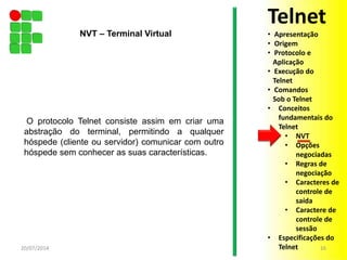 O protocolo Telnet consiste assim em criar uma
abstração do terminal, permitindo a qualquer
hóspede (cliente ou servidor) comunicar com outro
hóspede sem conhecer as suas características.
20/07/2014 16
NVT – Terminal Virtual
Telnet
• Apresentação
• Origem
• Protocolo e
Aplicação
• Execução do
Telnet
• Comandos
Sob o Telnet
• Conceitos
fundamentais do
Telnet
• NVT
• Opções
negociadas
• Regras de
negociação
• Caracteres de
controle de
saída
• Caractere de
controle de
sessão
• Especificações do
Telnet
 