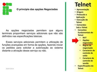 As opções negociadas permitem que alguns
terminais proponham serviços adicionais que não são
definidos nas especificações básicas.
Esses serviços adicionais permitem a utilização de
funções avançadas em forma de opções, fazendo iniciar
os pedidos para solicitar a autorização ao sistema
distante a ativação desse serviço ou não.
20/07/2014 17
O princípio das opções Negociadas
Telnet
• Apresentação
• Origem
• Protocolo e
Aplicação
• Execução do
Telnet
• Comandos
Sob o Telnet
• Conceitos
fundamentais do
Telnet
• NVT
• Opções
negociadas
• Regras de
negociação
• Caracteres de
controle de
saída
• Caractere de
controle de
sessão
• Especificações do
Telnet
 