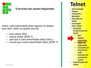 Assim, cada extremidade pode negociar as opções,
quer dizer, definir as opções que ela:
• quer utilizar (DO)
• recusa utilizar (DON' T)
• quer que a outra extremidade utilize (WILL)
• recusa que a outra extremidade utilize (WON' T)
20/07/2014 18
O princípio das opções Negociadas
Telnet
• Apresentação
• Origem
• Protocolo e
Aplicação
• Execução do
Telnet
• Comandos
Sob o Telnet
• Conceitos
fundamentais do
Telnet
• NVT
• Opções
negociadas
• Regras de
negociação
• Caracteres de
controle de
saída
• Caractere de
controle de
sessão
• Especificações do
Telnet
 