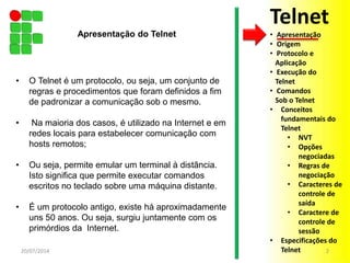 • O Telnet é um protocolo, ou seja, um conjunto de
regras e procedimentos que foram definidos a fim
de padronizar a comunicação sob o mesmo.
• Na maioria dos casos, é utilizado na Internet e em
redes locais para estabelecer comunicação com
hosts remotos;
• Ou seja, permite emular um terminal à distância.
Isto significa que permite executar comandos
escritos no teclado sobre uma máquina distante.
• É um protocolo antigo, existe há aproximadamente
uns 50 anos. Ou seja, surgiu juntamente com os
primórdios da Internet.
Telnet
• Apresentação
• Origem
• Protocolo e
Aplicação
• Execução do
Telnet
• Comandos
Sob o Telnet
• Conceitos
fundamentais do
Telnet
• NVT
• Opções
negociadas
• Regras de
negociação
• Caracteres de
controle de
saída
• Caractere de
controle de
sessão
• Especificações do
Telnet20/07/2014 2
Apresentação do Telnet
 