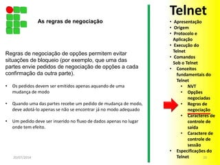 Regras de negociação de opções permitem evitar
situações de bloqueio (por exemplo, que uma das
partes envie pedidos de negociação de opções a cada
confirmação da outra parte).
• Os pedidos devem ser emitidos apenas aquando de uma
mudança de modo
• Quando uma das partes recebe um pedido de mudança de modo,
deve adotá-lo apenas se não se encontrar já no modo adequado
• Um pedido deve ser inserido no fluxo de dados apenas no lugar
onde tem efeito.
20/07/2014 20
As regras de negociação
Telnet
• Apresentação
• Origem
• Protocolo e
Aplicação
• Execução do
Telnet
• Comandos
Sob o Telnet
• Conceitos
fundamentais do
Telnet
• NVT
• Opções
negociadas
• Regras de
negociação
• Caracteres de
controle de
saída
• Caractere de
controle de
sessão
• Especificações do
Telnet
 